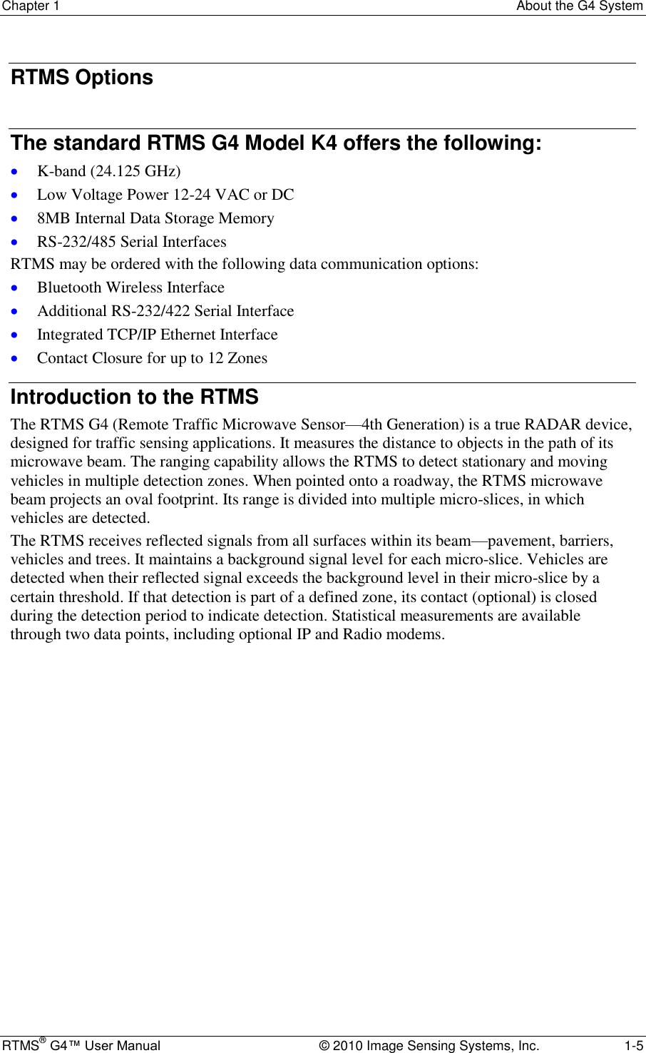 Chapter 1  About the G4 System RTMS® G4™ User Manual  © 2010 Image Sensing Systems, Inc.  1-5 RTMS Options  The standard RTMS G4 Model K4 offers the following:  K-band (24.125 GHz)  Low Voltage Power 12-24 VAC or DC  8MB Internal Data Storage Memory  RS-232/485 Serial Interfaces RTMS may be ordered with the following data communication options:  Bluetooth Wireless Interface  Additional RS-232/422 Serial Interface  Integrated TCP/IP Ethernet Interface  Contact Closure for up to 12 Zones Introduction to the RTMS The RTMS G4 (Remote Traffic Microwave Sensor—4th Generation) is a true RADAR device, designed for traffic sensing applications. It measures the distance to objects in the path of its microwave beam. The ranging capability allows the RTMS to detect stationary and moving vehicles in multiple detection zones. When pointed onto a roadway, the RTMS microwave beam projects an oval footprint. Its range is divided into multiple micro-slices, in which vehicles are detected. The RTMS receives reflected signals from all surfaces within its beam—pavement, barriers, vehicles and trees. It maintains a background signal level for each micro-slice. Vehicles are detected when their reflected signal exceeds the background level in their micro-slice by a certain threshold. If that detection is part of a defined zone, its contact (optional) is closed during the detection period to indicate detection. Statistical measurements are available through two data points, including optional IP and Radio modems. 