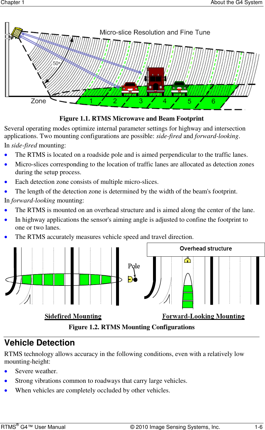 Chapter 1  About the G4 System RTMS® G4™ User Manual  © 2010 Image Sensing Systems, Inc.  1-6  Figure 1.1. RTMS Microwave and Beam Footprint Several operating modes optimize internal parameter settings for highway and intersection applications. Two mounting configurations are possible: side-fired and forward-looking.  In side-fired mounting:  The RTMS is located on a roadside pole and is aimed perpendicular to the traffic lanes.  Micro-slices corresponding to the location of traffic lanes are allocated as detection zones during the setup process.  Each detection zone consists of multiple micro-slices.  The length of the detection zone is determined by the width of the beam&apos;s footprint. In forward-looking mounting:  The RTMS is mounted on an overhead structure and is aimed along the center of the lane.  In highway applications the sensor&apos;s aiming angle is adjusted to confine the footprint to one or two lanes.  The RTMS accurately measures vehicle speed and travel direction.  Figure 1.2. RTMS Mounting Configurations Vehicle Detection RTMS technology allows accuracy in the following conditions, even with a relatively low mounting-height:  Severe weather.  Strong vibrations common to roadways that carry large vehicles.  When vehicles are completely occluded by other vehicles.  