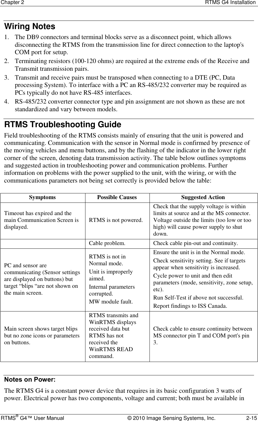 Chapter 2  RTMS G4 Installation RTMS® G4™ User Manual  © 2010 Image Sensing Systems, Inc.  2-15 Wiring Notes 1. The DB9 connectors and terminal blocks serve as a disconnect point, which allows disconnecting the RTMS from the transmission line for direct connection to the laptop&apos;s COM port for setup. 2. Terminating resistors (100-120 ohms) are required at the extreme ends of the Receive and Transmit transmission pairs. 3. Transmit and receive pairs must be transposed when connecting to a DTE (PC, Data processing System). To interface with a PC an RS-485/232 converter may be required as PCs typically do not have RS-485 interfaces. 4. RS-485/232 converter connector type and pin assignment are not shown as these are not standardized and vary between models. RTMS Troubleshooting Guide Field troubleshooting of the RTMS consists mainly of ensuring that the unit is powered and communicating. Communication with the sensor in Normal mode is confirmed by presence of the moving vehicles and menu buttons, and by the flashing of the indicator in the lower right corner of the screen, denoting data transmission activity. The table below outlines symptoms and suggested action in troubleshooting power and communication problems. Further information on problems with the power supplied to the unit, with the wiring, or with the communications parameters not being set correctly is provided below the table:  Symptoms Possible Causes Suggested Action Timeout has expired and the main Communication Screen is displayed. RTMS is not powered. Check that the supply voltage is within limits at source and at the MS connector. Voltage outside the limits (too low or too high) will cause power supply to shut down.  Cable problem. Check cable pin-out and continuity. PC and sensor are communicating (Sensor settings are displayed on buttons) but target ―blips ―are not shown on the main screen. RTMS is not in Normal mode. Unit is improperly aimed. Internal parameters corrupted. MW module fault. Ensure the unit is in the Normal mode. Check sensitivity setting. See if targets appear when sensitivity is increased. Cycle power to unit and then edit parameters (mode, sensitivity, zone setup, etc). Run Self-Test if above not successful. Report findings to ISS Canada. Main screen shows target blips but no zone icons or parameters on buttons. RTMS transmits and WinRTMS displays received data but RTMS has not received the WinRTMS READ command. Check cable to ensure continuity between MS connector pin T and COM port&apos;s pin 3.  Notes on Power: The RTMS G4 is a constant power device that requires in its basic configuration 3 watts of power. Electrical power has two components, voltage and current; both must be available in 