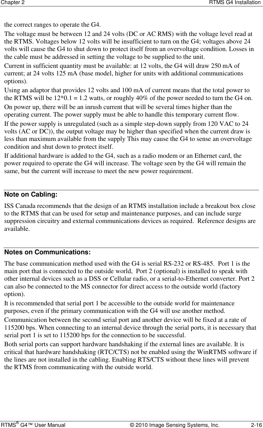 Chapter 2  RTMS G4 Installation RTMS® G4™ User Manual  © 2010 Image Sensing Systems, Inc.  2-16 the correct ranges to operate the G4.  The voltage must be between 12 and 24 volts (DC or AC RMS) with the voltage level read at the RTMS. Voltages below 12 volts will be insufficient to turn on the G4; voltages above 24 volts will cause the G4 to shut down to protect itself from an overvoltage condition. Losses in the cable must be addressed in setting the voltage to be supplied to the unit. Current in sufficient quantity must be available: at 12 volts, the G4 will draw 250 mA of current; at 24 volts 125 mA (base model, higher for units with additional communications options). Using an adaptor that provides 12 volts and 100 mA of current means that the total power to the RTMS will be 12*0.1 = 1.2 watts, or roughly 40% of the power needed to turn the G4 on. On power up, there will be an inrush current that will be several times higher than the operating current. The power supply must be able to handle this temporary current flow. If the power supply is unregulated (such as a simple step-down supply from 120 VAC to 24 volts (AC or DC)), the output voltage may be higher than specified when the current draw is less than maximum available from the supply This may cause the G4 to sense an overvoltage condition and shut down to protect itself. If additional hardware is added to the G4, such as a radio modem or an Ethernet card, the power required to operate the G4 will increase. The voltage seen by the G4 will remain the same, but the current will increase to meet the new power requirement.  Note on Cabling: ISS Canada recommends that the design of an RTMS installation include a breakout box close to the RTMS that can be used for setup and maintenance purposes, and can include surge suppression circuitry and external communications devices as required.  Reference designs are available.  Notes on Communications: The base communication method used with the G4 is serial RS-232 or RS-485.  Port 1 is the main port that is connected to the outside world,  Port 2 (optional) is installed to speak with other internal devices such as a DSS or Cellular radio, or a serial-to-Ethernet converter. Port 2 can also be connected to the MS connector for direct access to the outside world (factory option). It is recommended that serial port 1 be accessible to the outside world for maintenance purposes, even if the primary communication with the G4 will use another method. Communication between the second serial port and another device will be fixed at a rate of 115200 bps. When connecting to an internal device through the serial ports, it is necessary that serial port 1 is set to 115200 bps for the connection to be successful. Both serial ports can support hardware handshaking if the external lines are available. It is critical that hardware handshaking (RTC/CTS) not be enabled using the WinRTMS software if the lines are not installed in the cabling. Enabling RTS/CTS without these lines will prevent the RTMS from communicating with the outside world. 