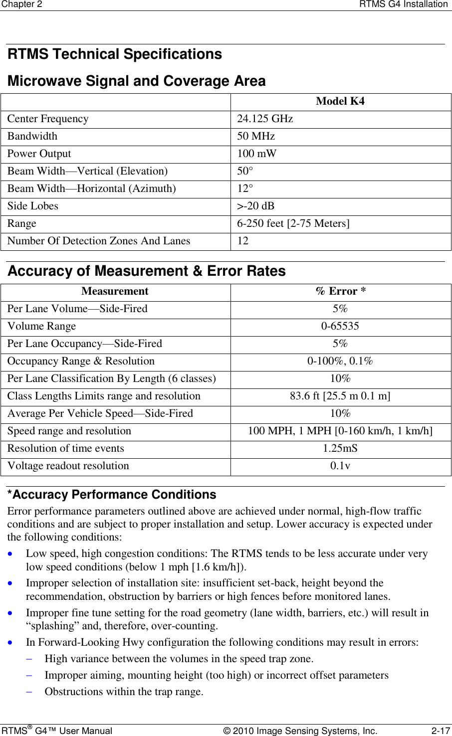 Chapter 2  RTMS G4 Installation RTMS® G4™ User Manual  © 2010 Image Sensing Systems, Inc.  2-17 RTMS Technical Specifications Microwave Signal and Coverage Area  Model K4 Center Frequency 24.125 GHz Bandwidth 50 MHz Power Output 100 mW Beam Width—Vertical (Elevation) 50° Beam Width—Horizontal (Azimuth) 12° Side Lobes &gt;-20 dB Range 6-250 feet [2-75 Meters] Number Of Detection Zones And Lanes 12 Accuracy of Measurement &amp; Error Rates Measurement % Error * Per Lane Volume—Side-Fired 5% Volume Range 0-65535 Per Lane Occupancy—Side-Fired 5% Occupancy Range &amp; Resolution 0-100%, 0.1% Per Lane Classification By Length (6 classes) 10% Class Lengths Limits range and resolution 83.6 ft [25.5 m 0.1 m] Average Per Vehicle Speed—Side-Fired 10% Speed range and resolution 100 MPH, 1 MPH [0-160 km/h, 1 km/h] Resolution of time events 1.25mS Voltage readout resolution 0.1v *Accuracy Performance Conditions Error performance parameters outlined above are achieved under normal, high-flow traffic conditions and are subject to proper installation and setup. Lower accuracy is expected under the following conditions:  Low speed, high congestion conditions: The RTMS tends to be less accurate under very low speed conditions (below 1 mph [1.6 km/h]).  Improper selection of installation site: insufficient set-back, height beyond the recommendation, obstruction by barriers or high fences before monitored lanes.  Improper fine tune setting for the road geometry (lane width, barriers, etc.) will result in ―splashing‖ and, therefore, over-counting.  In Forward-Looking Hwy configuration the following conditions may result in errors:   High variance between the volumes in the speed trap zone.  Improper aiming, mounting height (too high) or incorrect offset parameters  Obstructions within the trap range. 