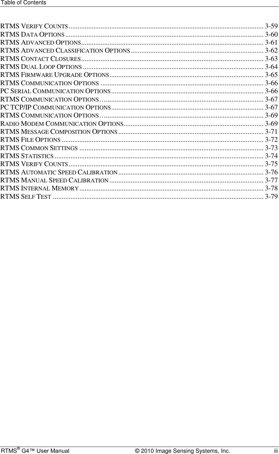 Table of Contents RTMS® G4™ User Manual  © 2010 Image Sensing Systems, Inc.  iii RTMS VERIFY COUNTS .............................................................................................................. 3-59 RTMS DATA OPTIONS ................................................................................................................ 3-60 RTMS ADVANCED OPTIONS ....................................................................................................... 3-61 RTMS ADVANCED CLASSIFICATION OPTIONS ........................................................................... 3-62 RTMS CONTACT CLOSURES ....................................................................................................... 3-63 RTMS DUAL LOOP OPTIONS ...................................................................................................... 3-64 RTMS FIRMWARE UPGRADE OPTIONS ....................................................................................... 3-65 RTMS COMMUNICATION OPTIONS ............................................................................................ 3-66 PC SERIAL COMMUNICATION OPTIONS ...................................................................................... 3-66 RTMS COMMUNICATION OPTIONS…......................................................................................... 3-67 PC TCP/IP COMMUNICATION OPTIONS ...................................................................................... 3-67 RTMS COMMUNICATION OPTIONS…......................................................................................... 3-69 RADIO MODEM COMMUNICATION OPTIONS ............................................................................... 3-69 RTMS MESSAGE COMPOSITION OPTIONS .................................................................................. 3-71 RTMS FILE OPTIONS .................................................................................................................. 3-72 RTMS COMMON SETTINGS ........................................................................................................ 3-73 RTMS STATISTICS ...................................................................................................................... 3-74 RTMS VERIFY COUNTS .............................................................................................................. 3-75 RTMS AUTOMATIC SPEED CALIBRATION .................................................................................. 3-76 RTMS MANUAL SPEED CALIBRATION ....................................................................................... 3-77 RTMS INTERNAL MEMORY ........................................................................................................ 3-78 RTMS SELF TEST ....................................................................................................................... 3-79     