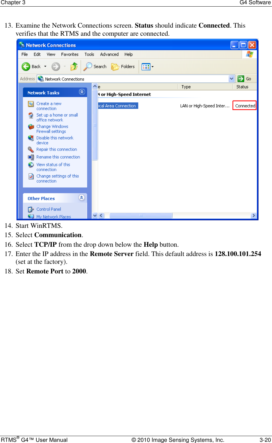 Chapter 3  G4 Software RTMS® G4™ User Manual  © 2010 Image Sensing Systems, Inc.  3-20 13. Examine the Network Connections screen. Status should indicate Connected. This verifies that the RTMS and the computer are connected.   14. Start WinRTMS. 15. Select Communication. 16. Select TCP/IP from the drop down below the Help button. 17. Enter the IP address in the Remote Server field. This default address is 128.100.101.254 (set at the factory). 18. Set Remote Port to 2000. 