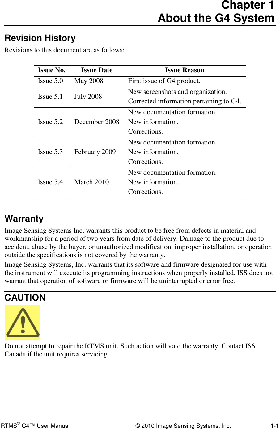  RTMS® G4™ User Manual  © 2010 Image Sensing Systems, Inc.  1-1 Chapter 1 About the G4 System Revision History Revisions to this document are as follows:  Issue No. Issue Date Issue Reason Issue 5.0 May 2008 First issue of G4 product. Issue 5.1 July 2008 New screenshots and organization. Corrected information pertaining to G4. Issue 5.2 December 2008 New documentation formation. New information. Corrections. Issue 5.3 February 2009 New documentation formation. New information. Corrections. Issue 5.4 March 2010 New documentation formation. New information. Corrections.  Warranty Image Sensing Systems Inc. warrants this product to be free from defects in material and workmanship for a period of two years from date of delivery. Damage to the product due to accident, abuse by the buyer, or unauthorized modification, improper installation, or operation outside the specifications is not covered by the warranty. Image Sensing Systems, Inc. warrants that its software and firmware designated for use with the instrument will execute its programming instructions when properly installed. ISS does not warrant that operation of software or firmware will be uninterrupted or error free. CAUTION  Do not attempt to repair the RTMS unit. Such action will void the warranty. Contact ISS Canada if the unit requires servicing.  