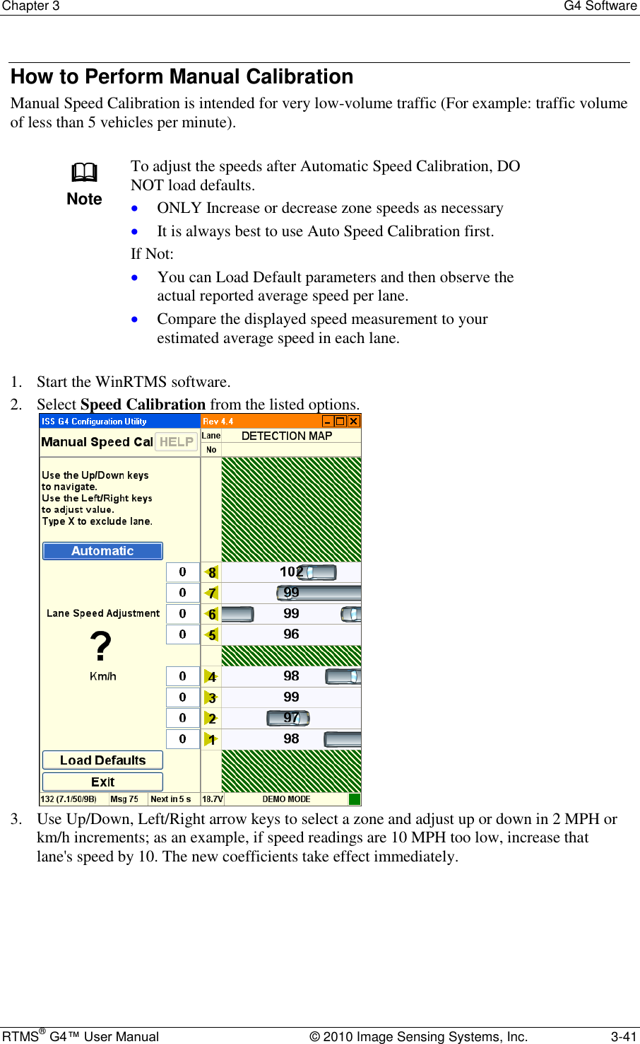 Chapter 3  G4 Software RTMS® G4™ User Manual  © 2010 Image Sensing Systems, Inc.  3-41 How to Perform Manual Calibration Manual Speed Calibration is intended for very low-volume traffic (For example: traffic volume of less than 5 vehicles per minute).   Note To adjust the speeds after Automatic Speed Calibration, DO NOT load defaults.  ONLY Increase or decrease zone speeds as necessary  It is always best to use Auto Speed Calibration first. If Not:  You can Load Default parameters and then observe the actual reported average speed per lane.  Compare the displayed speed measurement to your estimated average speed in each lane.  1. Start the WinRTMS software. 2. Select Speed Calibration from the listed options.  3. Use Up/Down, Left/Right arrow keys to select a zone and adjust up or down in 2 MPH or km/h increments; as an example, if speed readings are 10 MPH too low, increase that lane&apos;s speed by 10. The new coefficients take effect immediately.   