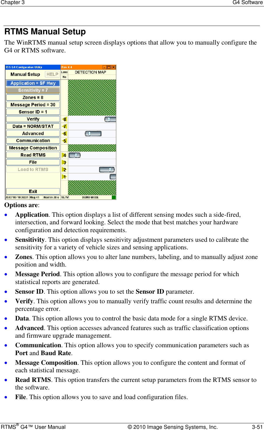 Chapter 3  G4 Software RTMS® G4™ User Manual  © 2010 Image Sensing Systems, Inc.  3-51 RTMS Manual Setup The WinRTMS manual setup screen displays options that allow you to manually configure the G4 or RTMS software.   Options are:  Application. This option displays a list of different sensing modes such a side-fired, intersection, and forward looking. Select the mode that best matches your hardware configuration and detection requirements.  Sensitivity. This option displays sensitivity adjustment parameters used to calibrate the sensitivity for a variety of vehicle sizes and sensing applications.  Zones. This option allows you to alter lane numbers, labeling, and to manually adjust zone position and width.  Message Period. This option allows you to configure the message period for which statistical reports are generated.  Sensor ID. This option allows you to set the Sensor ID parameter.  Verify. This option allows you to manually verify traffic count results and determine the percentage error.  Data. This option allows you to control the basic data mode for a single RTMS device.  Advanced. This option accesses advanced features such as traffic classification options and firmware upgrade management.  Communication. This option allows you to specify communication parameters such as Port and Baud Rate.  Message Composition. This option allows you to configure the content and format of each statistical message.  Read RTMS. This option transfers the current setup parameters from the RTMS sensor to the software.  File. This option allows you to save and load configuration files. 
