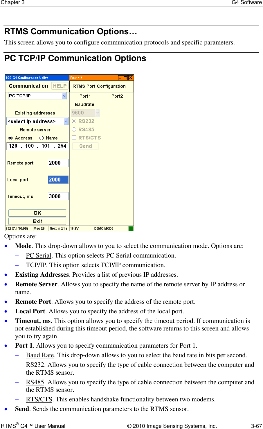 Chapter 3  G4 Software RTMS® G4™ User Manual  © 2010 Image Sensing Systems, Inc.  3-67 RTMS Communication Options… This screen allows you to configure communication protocols and specific parameters. PC TCP/IP Communication Options   Options are:  Mode. This drop-down allows to you to select the communication mode. Options are:   PC Serial. This option selects PC Serial communication.  TCP/IP. This option selects TCP/IP communication.  Existing Addresses. Provides a list of previous IP addresses.   Remote Server. Allows you to specify the name of the remote server by IP address or name.  Remote Port. Allows you to specify the address of the remote port.  Local Port. Allows you to specify the address of the local port.  Timeout, ms. This option allows you to specify the timeout period. If communication is not established during this timeout period, the software returns to this screen and allows you to try again.  Port 1. Allows you to specify communication parameters for Port 1.   Baud Rate. This drop-down allows to you to select the baud rate in bits per second.  RS232. Allows you to specify the type of cable connection between the computer and the RTMS sensor.  RS485. Allows you to specify the type of cable connection between the computer and the RTMS sensor.  RTS/CTS. This enables handshake functionality between two modems.   Send. Sends the communication parameters to the RTMS sensor. 