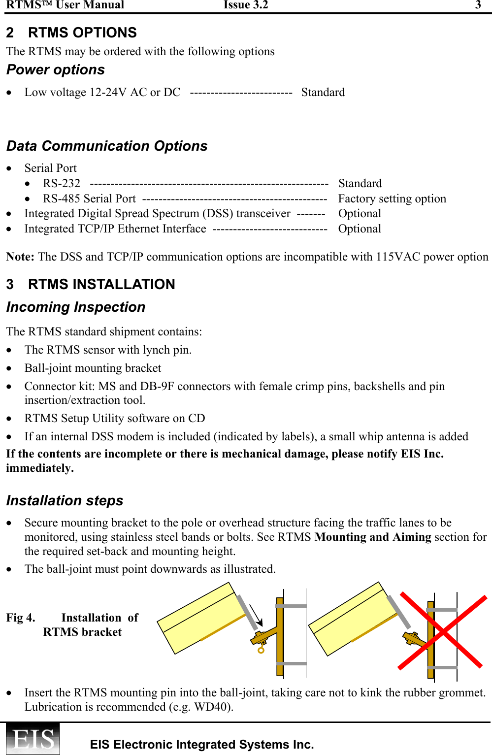 RTMS User Manual  Issue 3.2  3   EIS Electronic Integrated Systems Inc.  2 RTMS OPTIONS The RTMS may be ordered with the following options Power options •  Low voltage 12-24V AC or DC   -------------------------   Standard  Data Communication Options •  Serial Port  •  RS-232   ----------------------------------------------------------  Standard •  RS-485 Serial Port  ---------------------------------------------   Factory setting option •  Integrated Digital Spread Spectrum (DSS) transceiver  -------  Optional •  Integrated TCP/IP Ethernet Interface  ----------------------------  Optional  Note: The DSS and TCP/IP communication options are incompatible with 115VAC power option 3 RTMS INSTALLATION Incoming Inspection The RTMS standard shipment contains: •  The RTMS sensor with lynch pin. •  Ball-joint mounting bracket  •  Connector kit: MS and DB-9F connectors with female crimp pins, backshells and pin insertion/extraction tool. •  RTMS Setup Utility software on CD •  If an internal DSS modem is included (indicated by labels), a small whip antenna is added If the contents are incomplete or there is mechanical damage, please notify EIS Inc. immediately.  Installation steps •  Secure mounting bracket to the pole or overhead structure facing the traffic lanes to be monitored, using stainless steel bands or bolts. See RTMS Mounting and Aiming section for the required set-back and mounting height. •  The ball-joint must point downwards as illustrated.    Fig 4.  Installation  of RTMS bracket    •  Insert the RTMS mounting pin into the ball-joint, taking care not to kink the rubber grommet. Lubrication is recommended (e.g. WD40). ••