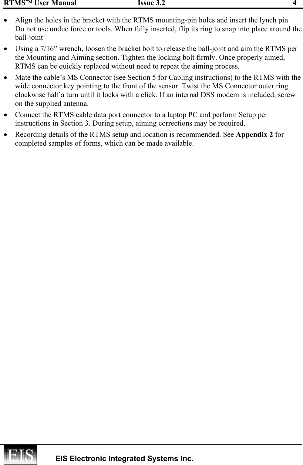 RTMS User Manual  Issue 3.2  4   EIS Electronic Integrated Systems Inc.  •  Align the holes in the bracket with the RTMS mounting-pin holes and insert the lynch pin.  Do not use undue force or tools. When fully inserted, flip its ring to snap into place around the ball-joint •  Using a 7/16” wrench, loosen the bracket bolt to release the ball-joint and aim the RTMS per the Mounting and Aiming section. Tighten the locking bolt firmly. Once properly aimed, RTMS can be quickly replaced without need to repeat the aiming process.  •  Mate the cable’s MS Connector (see Section 5 for Cabling instructions) to the RTMS with the wide connector key pointing to the front of the sensor. Twist the MS Connector outer ring clockwise half a turn until it locks with a click. If an internal DSS modem is included, screw on the supplied antenna. •  Connect the RTMS cable data port connector to a laptop PC and perform Setup per instructions in Section 3. During setup, aiming corrections may be required. •  Recording details of the RTMS setup and location is recommended. See Appendix 2 for completed samples of forms, which can be made available. 