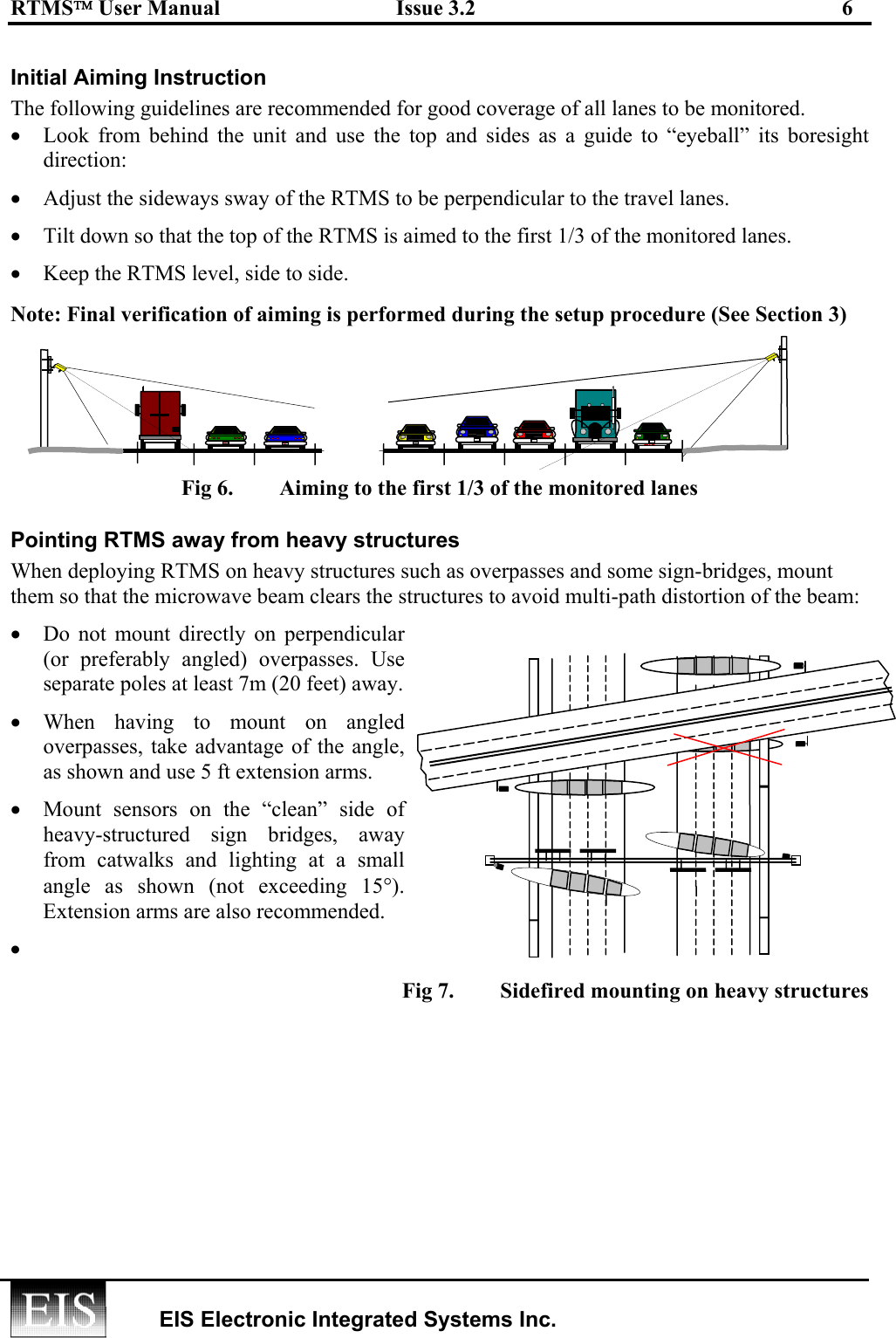 RTMS User Manual  Issue 3.2  6   EIS Electronic Integrated Systems Inc.  Initial Aiming Instruction The following guidelines are recommended for good coverage of all lanes to be monitored.   •  Look from behind the unit and use the top and sides as a guide to “eyeball” its boresight direction: •  Adjust the sideways sway of the RTMS to be perpendicular to the travel lanes.  •  Tilt down so that the top of the RTMS is aimed to the first 1/3 of the monitored lanes.    •  Keep the RTMS level, side to side. Note: Final verification of aiming is performed during the setup procedure (See Section 3) Fig 6.  Aiming to the first 1/3 of the monitored lanes  Pointing RTMS away from heavy structures When deploying RTMS on heavy structures such as overpasses and some sign-bridges, mount them so that the microwave beam clears the structures to avoid multi-path distortion of the beam: •  Do not mount directly on perpendicular  (or preferably angled) overpasses. Use separate poles at least 7m (20 feet) away. •  When having to mount on angled overpasses, take advantage of the angle, as shown and use 5 ft extension arms. •  Mount sensors on the “clean” side of heavy-structured sign bridges, away from catwalks and lighting at a small angle as shown (not exceeding 15°). Extension arms are also recommended. •   Fig 7.  Sidefired mounting on heavy structures EISEIS EIS EIS