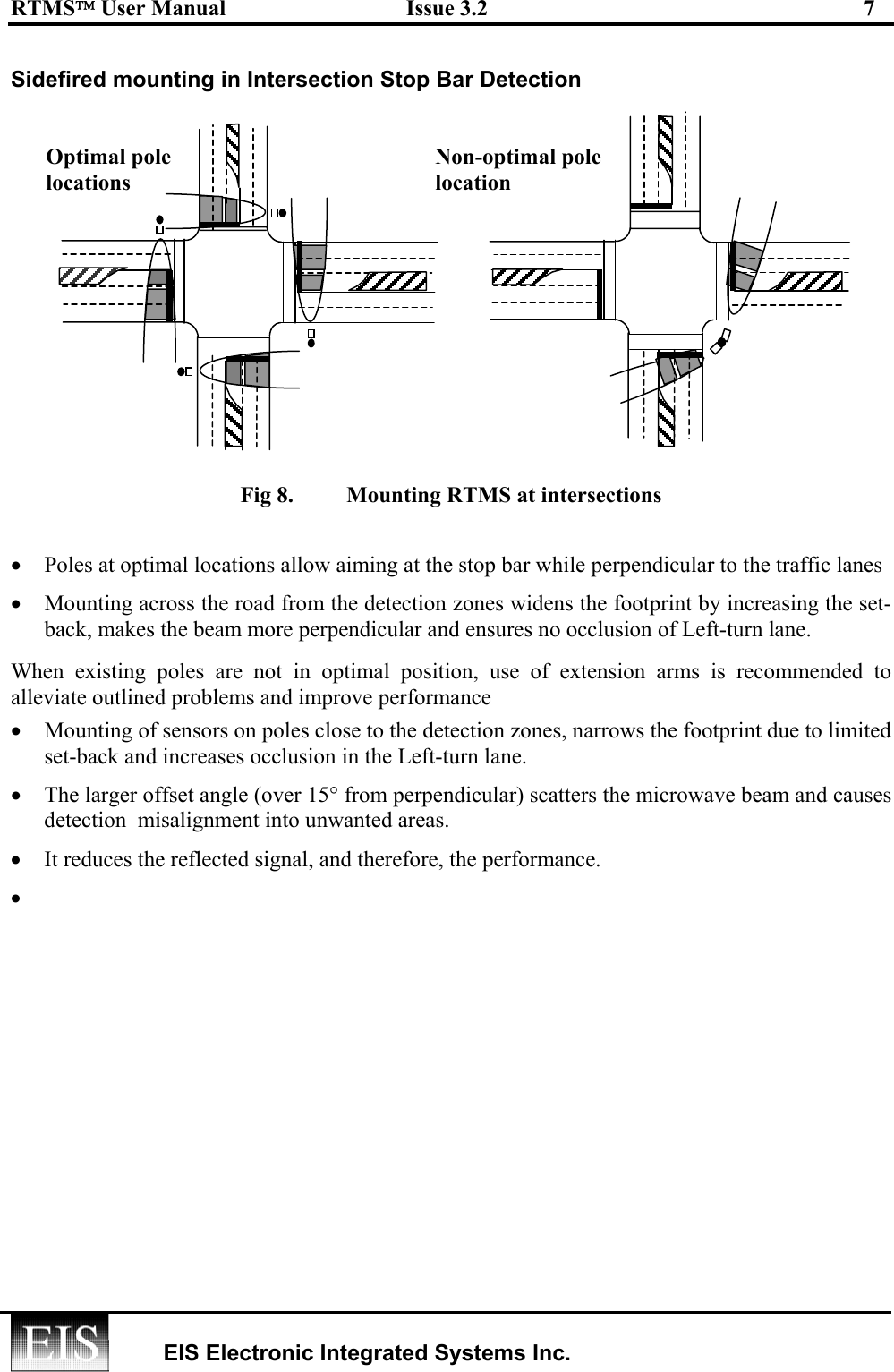 RTMS User Manual  Issue 3.2  7   EIS Electronic Integrated Systems Inc.  Sidefired mounting in Intersection Stop Bar Detection   Fig 8.   Mounting RTMS at intersections  •  Poles at optimal locations allow aiming at the stop bar while perpendicular to the traffic lanes •  Mounting across the road from the detection zones widens the footprint by increasing the set-back, makes the beam more perpendicular and ensures no occlusion of Left-turn lane. When existing poles are not in optimal position, use of extension arms is recommended to alleviate outlined problems and improve performance •  Mounting of sensors on poles close to the detection zones, narrows the footprint due to limited set-back and increases occlusion in the Left-turn lane. •  The larger offset angle (over 15° from perpendicular) scatters the microwave beam and causes detection  misalignment into unwanted areas.  •  It reduces the reflected signal, and therefore, the performance. •   Optimal pole locations Non-optimal pole location 