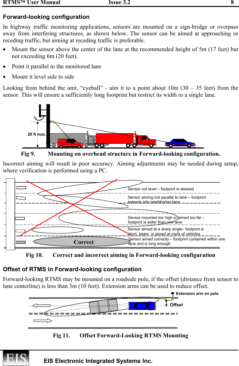 RTMS User Manual  Issue 3.2  8   EIS Electronic Integrated Systems Inc.  Forward-looking configuration In highway traffic monitoring applications, sensors are mounted on a sign-bridge or overpass away from interfering structures, as shown below. The sensor can be aimed at approaching or receding traffic, but aiming at receding traffic is preferable. •  Mount the sensor above the center of the lane at the recommended height of 5m (17 feet) but not exceeding 6m (20 feet).   •  Point it parallel to the monitored lane •  Mount it level side to side Looking from behind the unit, “eyeball” - aim it to a point about 10m (30 – 35 feet) from the sensor. This will ensure a sufficiently long footprint but restrict its width to a single lane. Fig 9.  Mounting on overhead structure in Forward-looking configuration. Incorrect aiming will result in poor accuracy. Aiming adjustments may be needed during setup, where verification is performed using a PC. Fig 10.  Correct and incorrect aiming in Forward-looking configuration Offset of RTMS in Forward-looking configuration Forward-looking RTMS may be mounted on a roadside pole, if the offset (distance from sensor to lane centerline) is less than 3m (10 feet). Extension arms can be used to reduce offset.     Fig 11.  Offset Forward-Looking RTMS Mounting 20 ft max. Extension arm on pole Offset Sensor not level –footprint is skewed Sensor aiming not parallel to lane – footprint extends intoneighboring laneSensor mounted too high or aimed too far – footprint is wider than one lane Sensor aimed correctly – footprint contained within one lane and is long enoughSensor aimed at a sharp angle– footprint is short, beam  is aimed at roofs of vehicles Correct