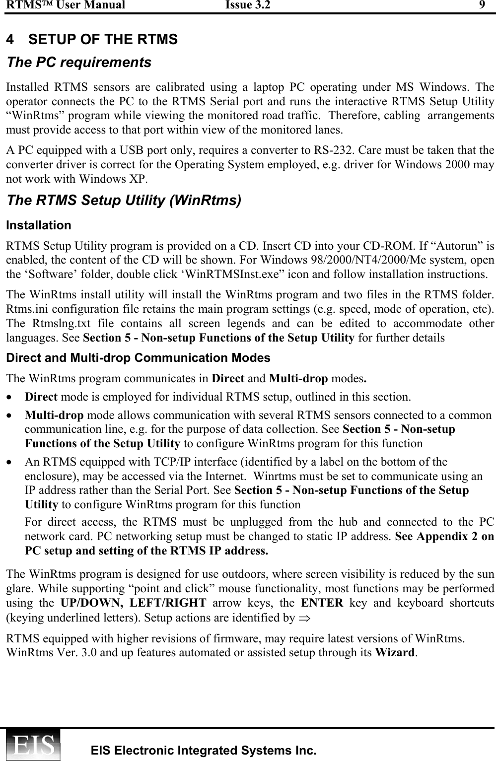 RTMS User Manual  Issue 3.2  9   EIS Electronic Integrated Systems Inc.  4  SETUP OF THE RTMS  The PC requirements  Installed RTMS sensors are calibrated using a laptop PC operating under MS Windows. The operator connects the PC to the RTMS Serial port and runs the interactive RTMS Setup Utility  “WinRtms” program while viewing the monitored road traffic.  Therefore, cabling  arrangements must provide access to that port within view of the monitored lanes. A PC equipped with a USB port only, requires a converter to RS-232. Care must be taken that the converter driver is correct for the Operating System employed, e.g. driver for Windows 2000 may not work with Windows XP.  The RTMS Setup Utility (WinRtms) Installation RTMS Setup Utility program is provided on a CD. Insert CD into your CD-ROM. If “Autorun” is enabled, the content of the CD will be shown. For Windows 98/2000/NT4/2000/Me system, open the ‘Software’ folder, double click ‘WinRTMSInst.exe” icon and follow installation instructions. The WinRtms install utility will install the WinRtms program and two files in the RTMS folder. Rtms.ini configuration file retains the main program settings (e.g. speed, mode of operation, etc). The Rtmslng.txt file contains all screen legends and can be edited to accommodate other languages. See Section 5 - Non-setup Functions of the Setup Utility for further details Direct and Multi-drop Communication Modes The WinRtms program communicates in Direct and Multi-drop modes.  •  Direct mode is employed for individual RTMS setup, outlined in this section.  •  Multi-drop mode allows communication with several RTMS sensors connected to a common communication line, e.g. for the purpose of data collection. See Section 5 - Non-setup Functions of the Setup Utility to configure WinRtms program for this function •  An RTMS equipped with TCP/IP interface (identified by a label on the bottom of the enclosure), may be accessed via the Internet.  Winrtms must be set to communicate using an IP address rather than the Serial Port. See Section 5 - Non-setup Functions of the Setup Utility to configure WinRtms program for this function For direct access, the RTMS must be unplugged from the hub and connected to the PC network card. PC networking setup must be changed to static IP address. See Appendix 2 on PC setup and setting of the RTMS IP address. The WinRtms program is designed for use outdoors, where screen visibility is reduced by the sun glare. While supporting “point and click” mouse functionality, most functions may be performed using the UP/DOWN, LEFT/RIGHT arrow keys, the ENTER key and keyboard shortcuts (keying underlined letters). Setup actions are identified by ⇒ RTMS equipped with higher revisions of firmware, may require latest versions of WinRtms.  WinRtms Ver. 3.0 and up features automated or assisted setup through its Wizard. 