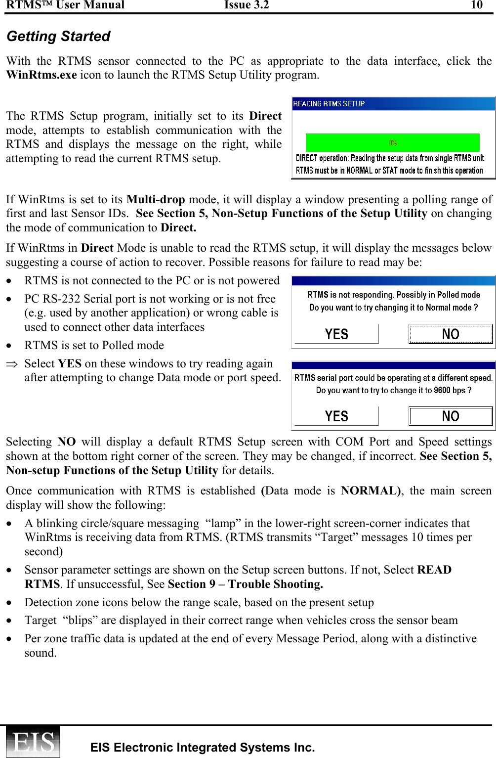 RTMS User Manual  Issue 3.2  10   EIS Electronic Integrated Systems Inc.  Getting Started  With the RTMS sensor connected to the PC as appropriate to the data interface, click the WinRtms.exe icon to launch the RTMS Setup Utility program.  The RTMS Setup program, initially set to its Direct mode, attempts to establish communication with the RTMS and displays the message on the right, while attempting to read the current RTMS setup.    If WinRtms is set to its Multi-drop mode, it will display a window presenting a polling range of first and last Sensor IDs.  See Section 5, Non-Setup Functions of the Setup Utility on changing the mode of communication to Direct. If WinRtms in Direct Mode is unable to read the RTMS setup, it will display the messages below suggesting a course of action to recover. Possible reasons for failure to read may be: •  RTMS is not connected to the PC or is not powered •  PC RS-232 Serial port is not working or is not free (e.g. used by another application) or wrong cable is used to connect other data interfaces •  RTMS is set to Polled mode  ⇒  Select YES on these windows to try reading again after attempting to change Data mode or port speed.   Selecting  NO will display a default RTMS Setup screen with COM Port and Speed settings shown at the bottom right corner of the screen. They may be changed, if incorrect. See Section 5, Non-setup Functions of the Setup Utility for details.  Once communication with RTMS is established (Data mode is NORMAL), the main screen display will show the following: •  A blinking circle/square messaging  “lamp” in the lower-right screen-corner indicates that WinRtms is receiving data from RTMS. (RTMS transmits “Target” messages 10 times per second)  •  Sensor parameter settings are shown on the Setup screen buttons. If not, Select READ RTMS. If unsuccessful, See Section 9 – Trouble Shooting. •  Detection zone icons below the range scale, based on the present setup •  Target  “blips” are displayed in their correct range when vehicles cross the sensor beam  •  Per zone traffic data is updated at the end of every Message Period, along with a distinctive sound.  