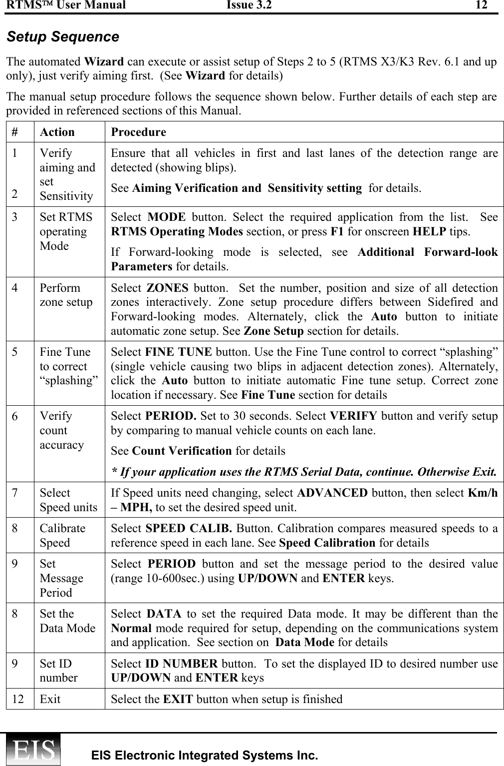 RTMS User Manual  Issue 3.2  12   EIS Electronic Integrated Systems Inc.  Setup Sequence  The automated Wizard can execute or assist setup of Steps 2 to 5 (RTMS X3/K3 Rev. 6.1 and up only), just verify aiming first.  (See Wizard for details)  The manual setup procedure follows the sequence shown below. Further details of each step are provided in referenced sections of this Manual.  # Action  Procedure 1  2 Verify aiming and set Sensitivity Ensure that all vehicles in first and last lanes of the detection range are detected (showing blips).  See Aiming Verification and  Sensitivity setting  for details. 3 Set RTMS operating Mode Select  MODE button. Select the required application from the list.  See RTMS Operating Modes section, or press F1 for onscreen HELP tips.  If Forward-looking mode is selected, see Additional Forward-look Parameters for details. 4 Perform zone setup Select  ZONES  button.  Set the number, position and size of all detection zones interactively. Zone setup procedure differs between Sidefired and Forward-looking modes. Alternately, click the Auto button to initiate automatic zone setup. See Zone Setup section for details. 5 Fine Tune to correct “splashing” Select FINE TUNE button. Use the Fine Tune control to correct “splashing” (single vehicle causing two blips in adjacent detection zones). Alternately, click the Auto button to initiate automatic Fine tune setup. Correct zone location if necessary. See Fine Tune section for details 6   Verify count accuracy Select PERIOD. Set to 30 seconds. Select VERIFY button and verify setup by comparing to manual vehicle counts on each lane.  See Count Verification for details * If your application uses the RTMS Serial Data, continue. Otherwise Exit. 7 Select Speed units If Speed units need changing, select ADVANCED button, then select Km/h – MPH, to set the desired speed unit. 8 Calibrate Speed Select SPEED CALIB. Button. Calibration compares measured speeds to a reference speed in each lane. See Speed Calibration for details 9 Set Message Period Select  PERIOD button and set the message period to the desired value (range 10-600sec.) using UP/DOWN and ENTER keys. 8 Set the Data Mode Select  DATA to set the required Data mode. It may be different than the Normal mode required for setup, depending on the communications system and application.  See section on  Data Mode for details 9 Set ID number Select ID NUMBER button.  To set the displayed ID to desired number use UP/DOWN and ENTER keys 12 Exit  Select the EXIT button when setup is finished 