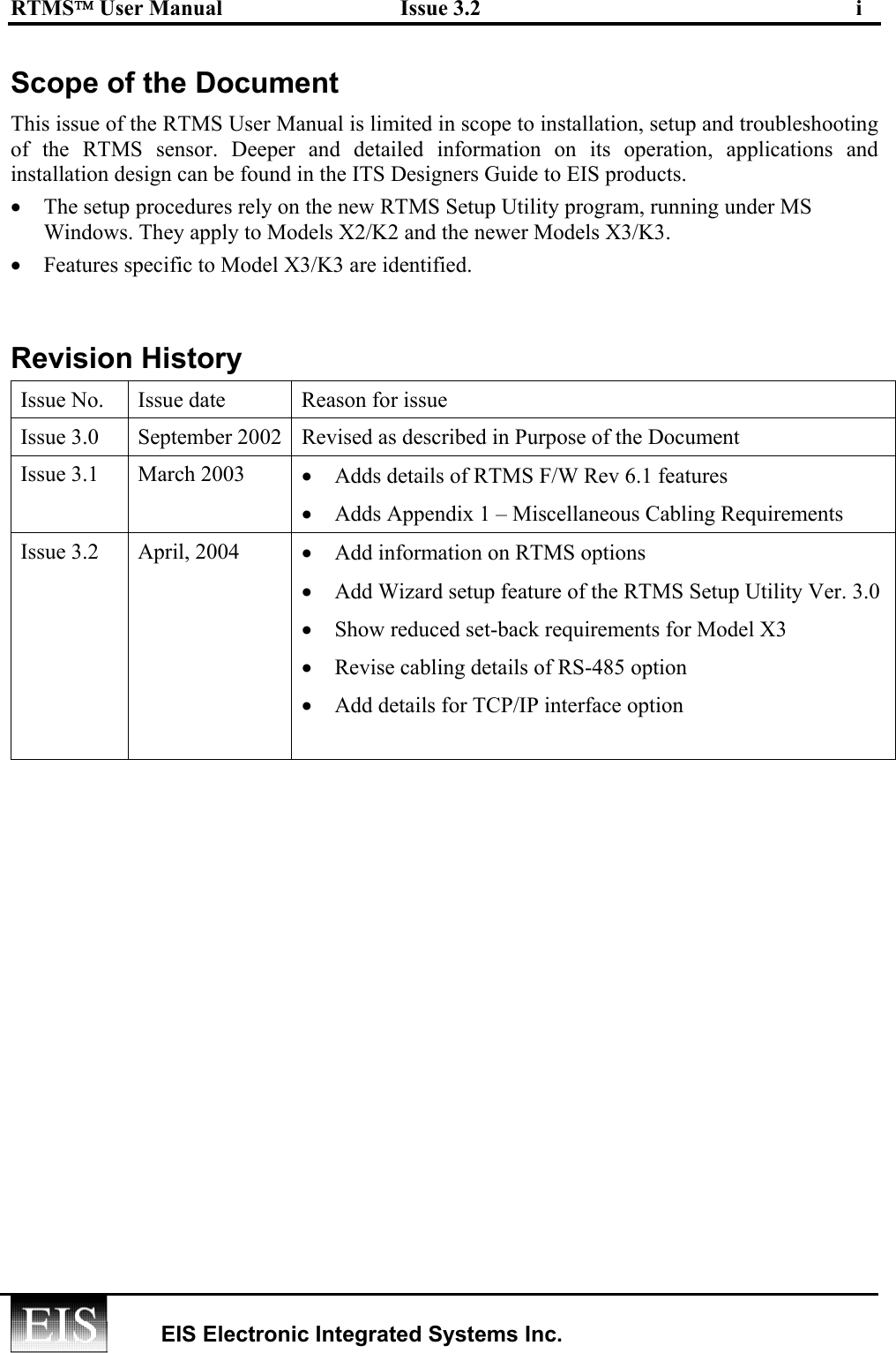 RTMS User Manual  Issue 3.2  i   EIS Electronic Integrated Systems Inc.  Scope of the Document  This issue of the RTMS User Manual is limited in scope to installation, setup and troubleshooting of the RTMS sensor. Deeper and detailed information on its operation, applications and installation design can be found in the ITS Designers Guide to EIS products. •  The setup procedures rely on the new RTMS Setup Utility program, running under MS Windows. They apply to Models X2/K2 and the newer Models X3/K3. •  Features specific to Model X3/K3 are identified.  Revision History Issue No.  Issue date  Reason for issue Issue 3.0  September 2002  Revised as described in Purpose of the Document Issue 3.1  March 2003  •  Adds details of RTMS F/W Rev 6.1 features  •  Adds Appendix 1 – Miscellaneous Cabling Requirements Issue 3.2  April, 2004  •  Add information on RTMS options •  Add Wizard setup feature of the RTMS Setup Utility Ver. 3.0 •  Show reduced set-back requirements for Model X3 •  Revise cabling details of RS-485 option •  Add details for TCP/IP interface option   