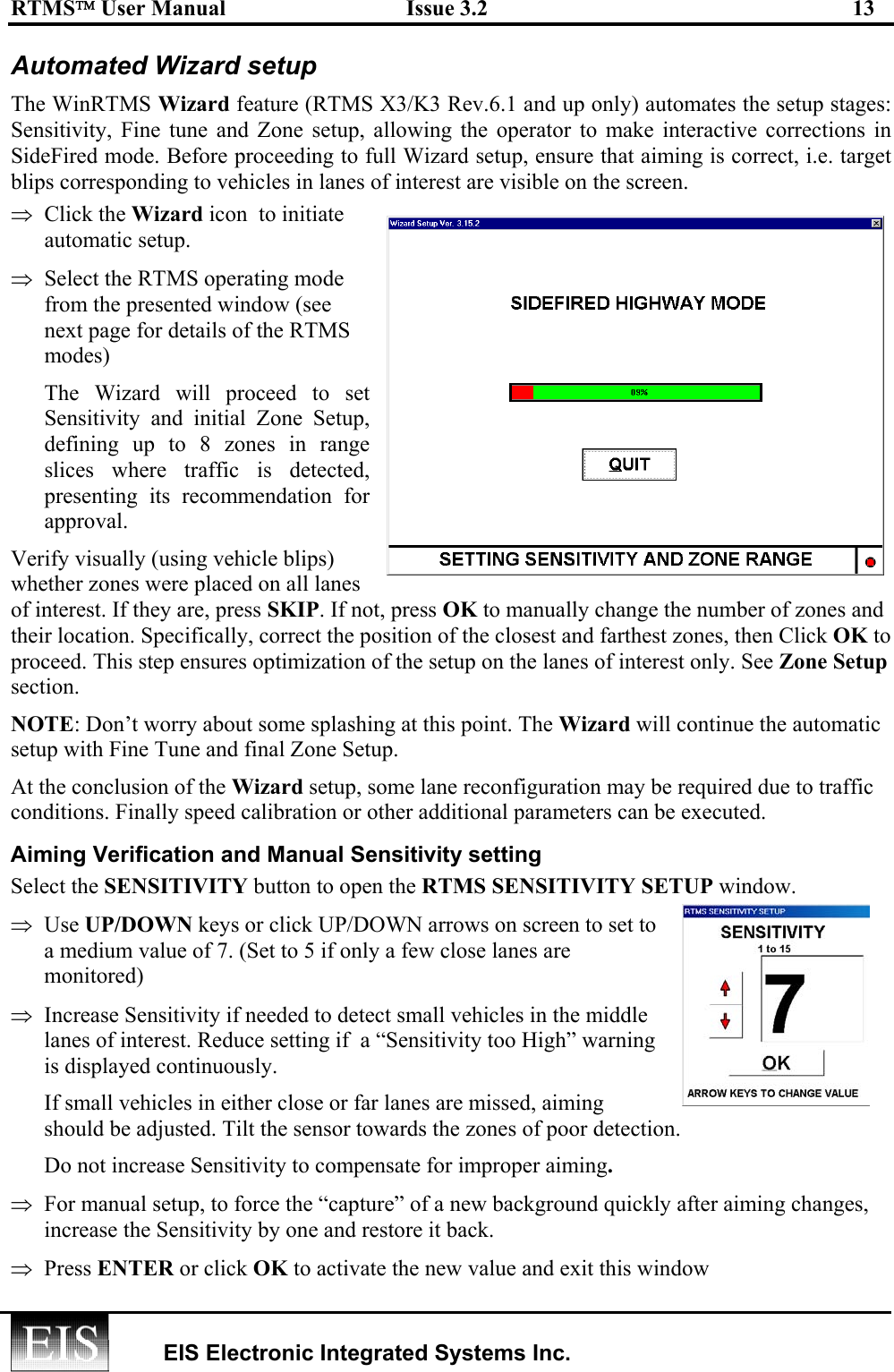 RTMS User Manual  Issue 3.2  13   EIS Electronic Integrated Systems Inc.  Automated Wizard setup The WinRTMS Wizard feature (RTMS X3/K3 Rev.6.1 and up only) automates the setup stages: Sensitivity, Fine tune and Zone setup, allowing the operator to make interactive corrections in SideFired mode. Before proceeding to full Wizard setup, ensure that aiming is correct, i.e. target blips corresponding to vehicles in lanes of interest are visible on the screen. ⇒  Click the Wizard icon  to initiate automatic setup.  ⇒  Select the RTMS operating mode from the presented window (see next page for details of the RTMS modes) The Wizard will proceed to set Sensitivity and initial Zone Setup, defining up to 8 zones in range slices where traffic is detected, presenting its recommendation for approval. Verify visually (using vehicle blips) whether zones were placed on all lanes of interest. If they are, press SKIP. If not, press OK to manually change the number of zones and their location. Specifically, correct the position of the closest and farthest zones, then Click OK to proceed. This step ensures optimization of the setup on the lanes of interest only. See Zone Setup section.  NOTE: Don’t worry about some splashing at this point. The Wizard will continue the automatic setup with Fine Tune and final Zone Setup. At the conclusion of the Wizard setup, some lane reconfiguration may be required due to traffic conditions. Finally speed calibration or other additional parameters can be executed.   Aiming Verification and Manual Sensitivity setting Select the SENSITIVITY button to open the RTMS SENSITIVITY SETUP window. ⇒  Use UP/DOWN keys or click UP/DOWN arrows on screen to set to a medium value of 7. (Set to 5 if only a few close lanes are monitored) ⇒  Increase Sensitivity if needed to detect small vehicles in the middle lanes of interest. Reduce setting if  a “Sensitivity too High” warning is displayed continuously. If small vehicles in either close or far lanes are missed, aiming should be adjusted. Tilt the sensor towards the zones of poor detection.  Do not increase Sensitivity to compensate for improper aiming. ⇒  For manual setup, to force the “capture” of a new background quickly after aiming changes, increase the Sensitivity by one and restore it back. ⇒  Press ENTER or click OK to activate the new value and exit this window 