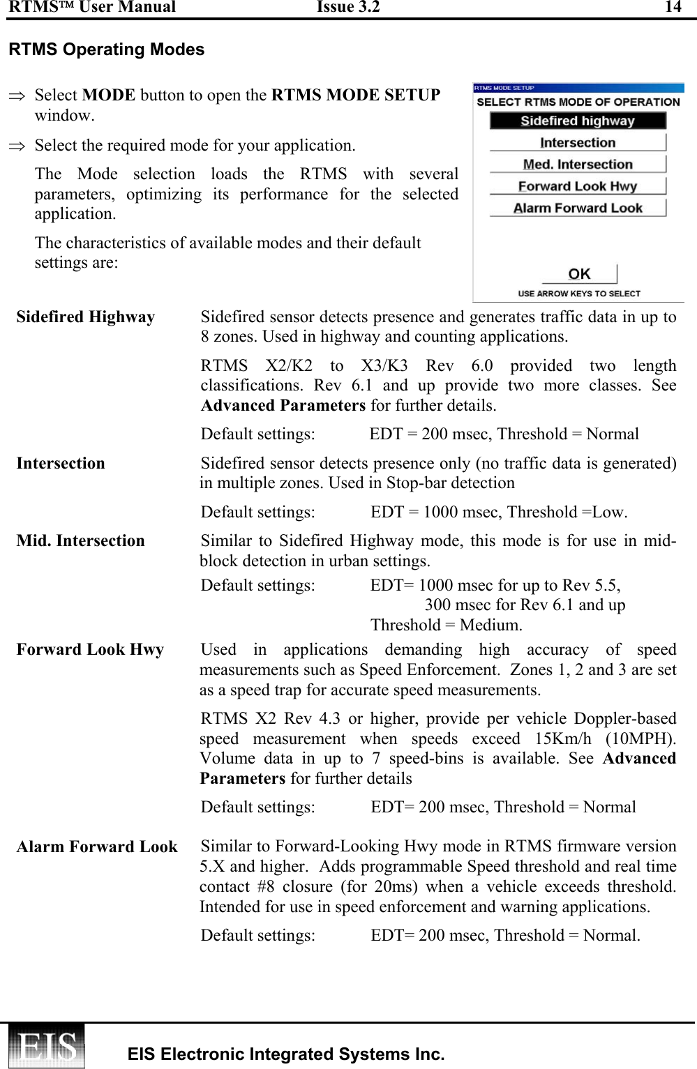 RTMS User Manual  Issue 3.2  14   EIS Electronic Integrated Systems Inc.  RTMS Operating Modes   ⇒  Select MODE button to open the RTMS MODE SETUP window.  ⇒  Select the required mode for your application.  The Mode selection loads the RTMS with several parameters, optimizing its performance for the selected application. The characteristics of available modes and their default settings are: Sidefired Highway  Sidefired sensor detects presence and generates traffic data in up to 8 zones. Used in highway and counting applications.   RTMS X2/K2 to X3/K3 Rev 6.0 provided two length classifications. Rev 6.1 and up provide two more classes. See Advanced Parameters for further details. Default settings:  EDT = 200 msec, Threshold = Normal Intersection  Sidefired sensor detects presence only (no traffic data is generated) in multiple zones. Used in Stop-bar detection Default settings:      EDT = 1000 msec, Threshold =Low. Mid. Intersection  Similar to Sidefired Highway mode, this mode is for use in mid-block detection in urban settings. Default settings:     EDT= 1000 msec for up to Rev 5.5,          300 msec for Rev 6.1 and up     Threshold = Medium. Forward Look Hwy  Used in applications demanding high accuracy of speed measurements such as Speed Enforcement.  Zones 1, 2 and 3 are set as a speed trap for accurate speed measurements. RTMS X2 Rev 4.3 or higher, provide per vehicle Doppler-based speed measurement when speeds exceed 15Km/h (10MPH). Volume data in up to 7 speed-bins is available. See Advanced Parameters for further details Default settings:      EDT= 200 msec, Threshold = Normal Alarm Forward Look  Similar to Forward-Looking Hwy mode in RTMS firmware version 5.X and higher.  Adds programmable Speed threshold and real time contact #8 closure (for 20ms) when a vehicle exceeds threshold. Intended for use in speed enforcement and warning applications. Default settings:      EDT= 200 msec, Threshold = Normal.  