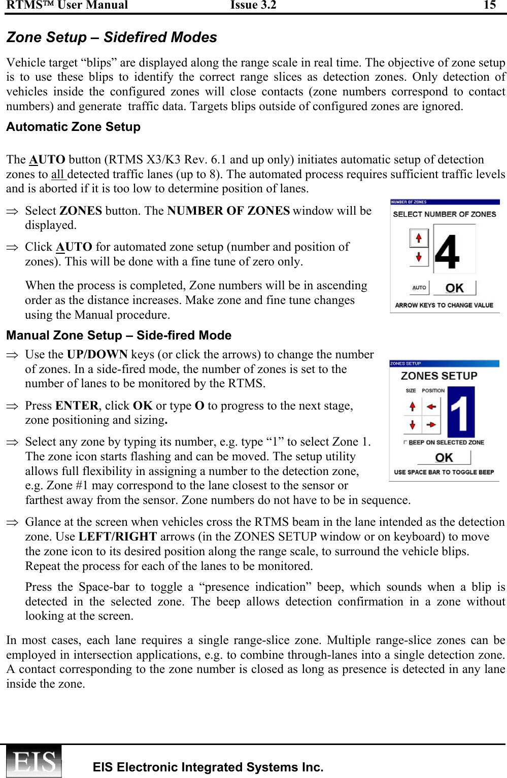 RTMS User Manual  Issue 3.2  15   EIS Electronic Integrated Systems Inc.  Zone Setup – Sidefired Modes Vehicle target “blips” are displayed along the range scale in real time. The objective of zone setup is to use these blips to identify the correct range slices as detection zones. Only detection of vehicles inside the configured zones will close contacts (zone numbers correspond to contact numbers) and generate  traffic data. Targets blips outside of configured zones are ignored. Automatic Zone Setup  The AUTO button (RTMS X3/K3 Rev. 6.1 and up only) initiates automatic setup of detection zones to all detected traffic lanes (up to 8). The automated process requires sufficient traffic levels and is aborted if it is too low to determine position of lanes.  ⇒  Select ZONES button. The NUMBER OF ZONES window will be displayed. ⇒  Click AUTO for automated zone setup (number and position of zones). This will be done with a fine tune of zero only.       When the process is completed, Zone numbers will be in ascending order as the distance increases. Make zone and fine tune changes using the Manual procedure. Manual Zone Setup – Side-fired Mode ⇒  Use the UP/DOWN keys (or click the arrows) to change the number of zones. In a side-fired mode, the number of zones is set to the number of lanes to be monitored by the RTMS.  ⇒  Press ENTER, click OK or type O to progress to the next stage, zone positioning and sizing.  ⇒  Select any zone by typing its number, e.g. type “1” to select Zone 1. The zone icon starts flashing and can be moved. The setup utility allows full flexibility in assigning a number to the detection zone, e.g. Zone #1 may correspond to the lane closest to the sensor or farthest away from the sensor. Zone numbers do not have to be in sequence.  ⇒  Glance at the screen when vehicles cross the RTMS beam in the lane intended as the detection zone. Use LEFT/RIGHT arrows (in the ZONES SETUP window or on keyboard) to move the zone icon to its desired position along the range scale, to surround the vehicle blips. Repeat the process for each of the lanes to be monitored. Press the Space-bar to toggle a “presence indication” beep, which sounds when a blip is detected in the selected zone. The beep allows detection confirmation in a zone without looking at the screen. In most cases, each lane requires a single range-slice zone. Multiple range-slice zones can be employed in intersection applications, e.g. to combine through-lanes into a single detection zone. A contact corresponding to the zone number is closed as long as presence is detected in any lane inside the zone. 