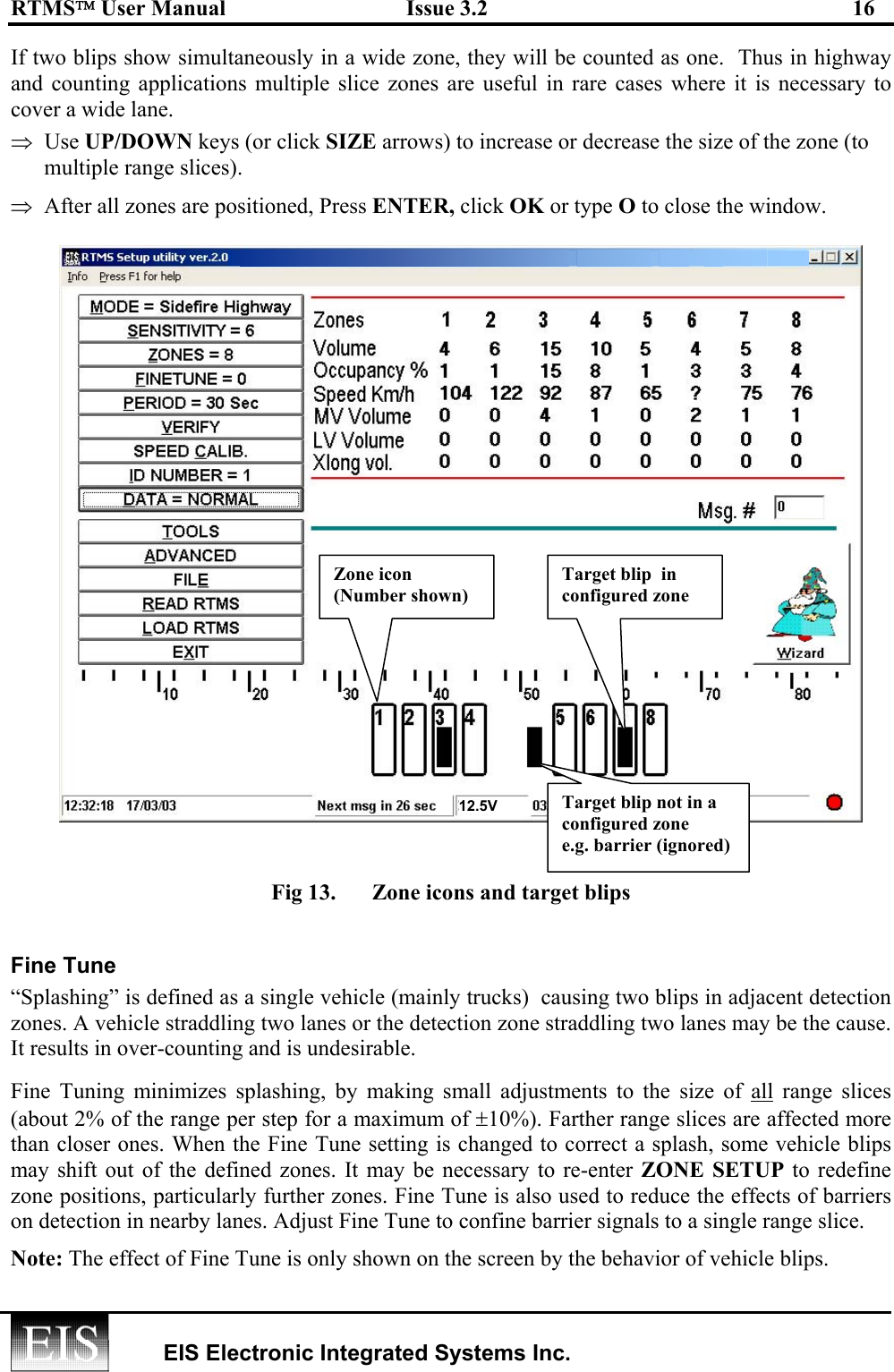 RTMS User Manual  Issue 3.2  16   EIS Electronic Integrated Systems Inc.  If two blips show simultaneously in a wide zone, they will be counted as one.  Thus in highway and counting applications multiple slice zones are useful in rare cases where it is necessary to cover a wide lane.  ⇒  Use UP/DOWN keys (or click SIZE arrows) to increase or decrease the size of the zone (to multiple range slices). ⇒  After all zones are positioned, Press ENTER, click OK or type O to close the window.                          Fig 13.  Zone icons and target blips   Fine Tune “Splashing” is defined as a single vehicle (mainly trucks)  causing two blips in adjacent detection zones. A vehicle straddling two lanes or the detection zone straddling two lanes may be the cause.  It results in over-counting and is undesirable.  Fine Tuning minimizes splashing, by making small adjustments to the size of all range slices (about 2% of the range per step for a maximum of ±10%). Farther range slices are affected more than closer ones. When the Fine Tune setting is changed to correct a splash, some vehicle blips may shift out of the defined zones. It may be necessary to re-enter ZONE SETUP to redefine zone positions, particularly further zones. Fine Tune is also used to reduce the effects of barriers on detection in nearby lanes. Adjust Fine Tune to confine barrier signals to a single range slice. Note: The effect of Fine Tune is only shown on the screen by the behavior of vehicle blips. Zone icon (Number shown) Target blip  in configured zone Target blip not in a configured zone e.g. barrier (ignored) 12.5V