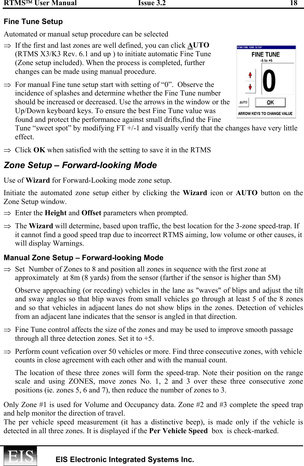 RTMS User Manual  Issue 3.2  18   EIS Electronic Integrated Systems Inc.  Fine Tune Setup Automated or manual setup procedure can be selected ⇒  If the first and last zones are well defined, you can click AUTO (RTMS X3/K3 Rev. 6.1 and up ) to initiate automatic Fine Tune (Zone setup included). When the process is completed, further changes can be made using manual procedure. ⇒  For manual Fine tune setup start with setting of “0”.  Observe the incidence of splashes and determine whether the Fine Tune number should be increased or decreased. Use the arrows in the window or the Up/Down keyboard keys. To ensure the best Fine Tune value was found and protect the performance against small drifts,find the Fine Tune “sweet spot” by modifying FT +/-1 and visually verify that the changes have very little effect.  ⇒  Click OK when satisfied with the setting to save it in the RTMS Zone Setup – Forward-looking Mode Use of Wizard for Forward-Looking mode zone setup. Initiate the automated zone setup either by clicking the Wizard icon or AUTO button on the Zone Setup window. ⇒  Enter the Height and Offset parameters when prompted.  ⇒  The Wizard will determine, based upon traffic, the best location for the 3-zone speed-trap. If it cannot find a good speed trap due to incorrect RTMS aiming, low volume or other causes, it will display Warnings. Manual Zone Setup – Forward-looking Mode ⇒  Set  Number of Zones to 8 and position all zones in sequence with the first zone at  approximately  at 8m (8 yards) from the sensor (farther if the sensor is higher than 5M) Observe approaching (or receding) vehicles in the lane as &quot;waves&quot; of blips and adjust the tilt and sway angles so that blip waves from small vehicles go through at least 5 of the 8 zones and so that vehicles in adjacent lanes do not show blips in the zones. Detection of vehicles from an adjacent lane indicates that the sensor is angled in that direction. ⇒  Fine Tune control affects the size of the zones and may be used to improve smooth passage through all three detection zones. Set it to +5. ⇒  Perform count vefication over 50 vehicles or more. Find three consecutive zones, with vehicle counts in close agreement with each other and with the manual count. The location of these three zones will form the speed-trap. Note their position on the range scale and using ZONES, move zones No. 1, 2 and 3 over these three consecutive zone positions (ie. zones 5, 6 and 7), then reduce the number of zones to 3.  Only Zone #1 is used for Volume and Occupancy data. Zone #2 and #3 complete the speed trap and help monitor the direction of travel.         The per vehicle speed measurement (it has a distinctive beep), is made only if the vehicle is detected in all three zones. It is displayed if the Per Vehicle Speed  box  is check-marked. 