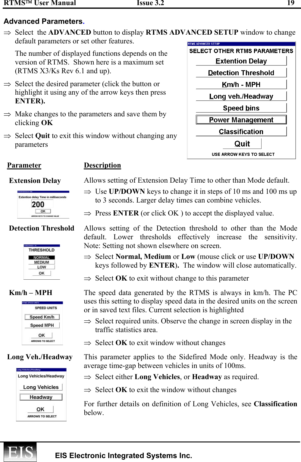 RTMS User Manual  Issue 3.2  19   EIS Electronic Integrated Systems Inc.  Advanced Parameters. ⇒  Select  the ADVANCED button to display RTMS ADVANCED SETUP window to change default parameters or set other features.  The number of displayed functions depends on the version of RTMS.  Shown here is a maximum set (RTMS X3/Ks Rev 6.1 and up). ⇒  Select the desired parameter (click the button or highlight it using any of the arrow keys then press ENTER).   ⇒  Make changes to the parameters and save them by clicking OK ⇒  Select Quit to exit this window without changing any  parameters Parameter Description  Extension Delay  Allows setting of Extension Delay Time to other than Mode default.  ⇒  Use UP/DOWN keys to change it in steps of 10 ms and 100 ms up to 3 seconds. Larger delay times can combine vehicles. ⇒  Press ENTER (or click OK ) to accept the displayed value.  Detection Threshold Allows setting of the Detection threshold to other than the Mode default. Lower thresholds effectively increase the sensitivity.  Note: Setting not shown elsewhere on screen. ⇒  Select Normal, Medium or Low (mouse click or use UP/DOWN keys followed by ENTER).  The window will close automatically. ⇒  Select OK to exit without change to this parameter  Km/h – MPH  The speed data generated by the RTMS is always in km/h. The PC uses this setting to display speed data in the desired units on the screen or in saved text files. Current selection is highlighted ⇒  Select required units. Observe the change in screen display in the traffic statistics area.  ⇒  Select OK to exit window without changes Long Veh./Headway  This parameter applies to the Sidefired Mode only. Headway is the average time-gap between vehicles in units of 100ms.  ⇒  Select either Long Vehicles, or Headway as required.  ⇒  Select OK to exit the window without changes For further details on definition of Long Vehicles, see Classification below.  