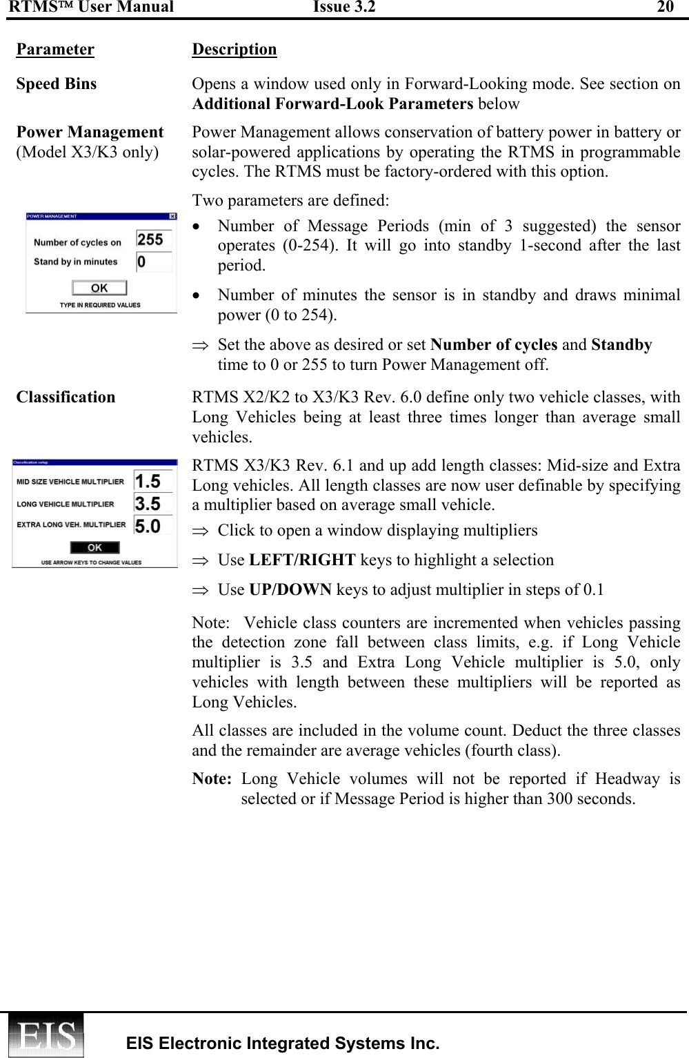 RTMS User Manual  Issue 3.2  20   EIS Electronic Integrated Systems Inc.  Parameter Description Speed Bins  Opens a window used only in Forward-Looking mode. See section on Additional Forward-Look Parameters below Power Management (Model X3/K3 only)  Power Management allows conservation of battery power in battery or solar-powered applications by operating the RTMS in programmable cycles. The RTMS must be factory-ordered with this option. Two parameters are defined: •  Number of Message Periods (min of 3 suggested) the sensor operates (0-254). It will go into standby 1-second after the last period. •  Number of minutes the sensor is in standby and draws minimal power (0 to 254). ⇒  Set the above as desired or set Number of cycles and Standby time to 0 or 255 to turn Power Management off. Classification  RTMS X2/K2 to X3/K3 Rev. 6.0 define only two vehicle classes, with Long Vehicles being at least three times longer than average small vehicles.  RTMS X3/K3 Rev. 6.1 and up add length classes: Mid-size and Extra Long vehicles. All length classes are now user definable by specifying a multiplier based on average small vehicle. ⇒  Click to open a window displaying multipliers  ⇒  Use LEFT/RIGHT keys to highlight a selection ⇒  Use UP/DOWN keys to adjust multiplier in steps of 0.1 Note:  Vehicle class counters are incremented when vehicles passing the detection zone fall between class limits, e.g. if Long Vehicle multiplier is 3.5 and Extra Long Vehicle multiplier is 5.0, only vehicles with length between these multipliers will be reported as Long Vehicles. All classes are included in the volume count. Deduct the three classes and the remainder are average vehicles (fourth class). Note: Long Vehicle volumes will not be reported if Headway is selected or if Message Period is higher than 300 seconds.       