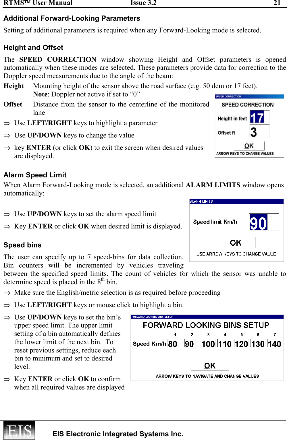 RTMS User Manual  Issue 3.2  21   EIS Electronic Integrated Systems Inc.  Additional Forward-Looking Parameters Setting of additional parameters is required when any Forward-Looking mode is selected. Height and Offset The  SPEED CORRECTION window showing Height and Offset parameters is opened automatically when these modes are selected. These parameters provide data for correction to the Doppler speed measurements due to the angle of the beam: Height  Mounting height of the sensor above the road surface (e.g. 50 dcm or 17 feet).       Note: Doppler not active if set to “0” Offset  Distance from the sensor to the centerline of the monitored lane  ⇒  Use LEFT/RIGHT keys to highlight a parameter  ⇒  Use UP/DOWN keys to change the value ⇒  key ENTER (or click OK) to exit the screen when desired values are displayed. Alarm Speed Limit When Alarm Forward-Looking mode is selected, an additional ALARM LIMITS window opens automatically:   ⇒  Use UP/DOWN keys to set the alarm speed limit ⇒  Key ENTER or click OK when desired limit is displayed. Speed bins  The user can specify up to 7 speed-bins for data collection. Bin counters will be incremented by vehicles traveling between the specified speed limits. The count of vehicles for which the sensor was unable to determine speed is placed in the 8th bin.  ⇒  Make sure the English/metric selection is as required before proceeding ⇒  Use LEFT/RIGHT keys or mouse click to highlight a bin.  ⇒  Use UP/DOWN keys to set the bin’s upper speed limit. The upper limit setting of a bin automatically defines the lower limit of the next bin.  To reset previous settings, reduce each bin to minimum and set to desired level. ⇒  Key ENTER or click OK to confirm when all required values are displayed 