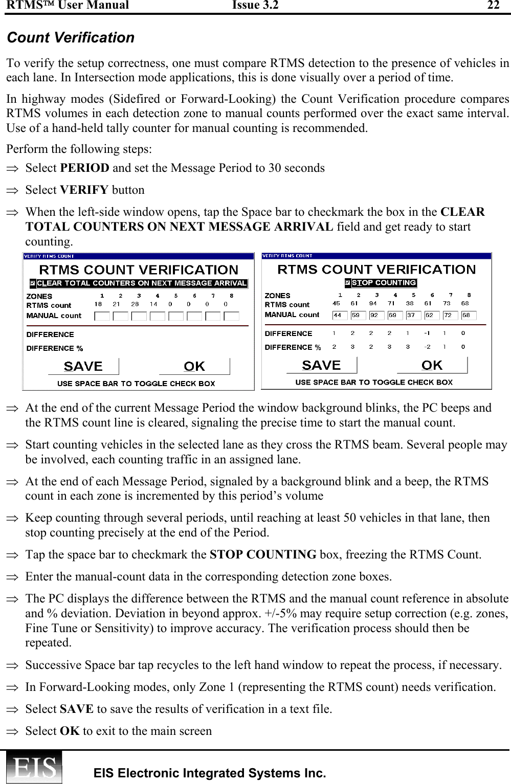 RTMS User Manual  Issue 3.2  22   EIS Electronic Integrated Systems Inc.  Count Verification To verify the setup correctness, one must compare RTMS detection to the presence of vehicles in each lane. In Intersection mode applications, this is done visually over a period of time. In highway modes (Sidefired or Forward-Looking) the Count Verification procedure compares RTMS volumes in each detection zone to manual counts performed over the exact same interval. Use of a hand-held tally counter for manual counting is recommended. Perform the following steps: ⇒  Select PERIOD and set the Message Period to 30 seconds ⇒  Select VERIFY button ⇒  When the left-side window opens, tap the Space bar to checkmark the box in the CLEAR TOTAL COUNTERS ON NEXT MESSAGE ARRIVAL field and get ready to start counting.  ⇒  At the end of the current Message Period the window background blinks, the PC beeps and the RTMS count line is cleared, signaling the precise time to start the manual count.  ⇒  Start counting vehicles in the selected lane as they cross the RTMS beam. Several people may be involved, each counting traffic in an assigned lane. ⇒  At the end of each Message Period, signaled by a background blink and a beep, the RTMS count in each zone is incremented by this period’s volume  ⇒  Keep counting through several periods, until reaching at least 50 vehicles in that lane, then stop counting precisely at the end of the Period. ⇒  Tap the space bar to checkmark the STOP COUNTING box, freezing the RTMS Count.  ⇒  Enter the manual-count data in the corresponding detection zone boxes. ⇒  The PC displays the difference between the RTMS and the manual count reference in absolute and % deviation. Deviation in beyond approx. +/-5% may require setup correction (e.g. zones, Fine Tune or Sensitivity) to improve accuracy. The verification process should then be repeated. ⇒  Successive Space bar tap recycles to the left hand window to repeat the process, if necessary. ⇒  In Forward-Looking modes, only Zone 1 (representing the RTMS count) needs verification. ⇒  Select SAVE to save the results of verification in a text file.  ⇒  Select OK to exit to the main screen 