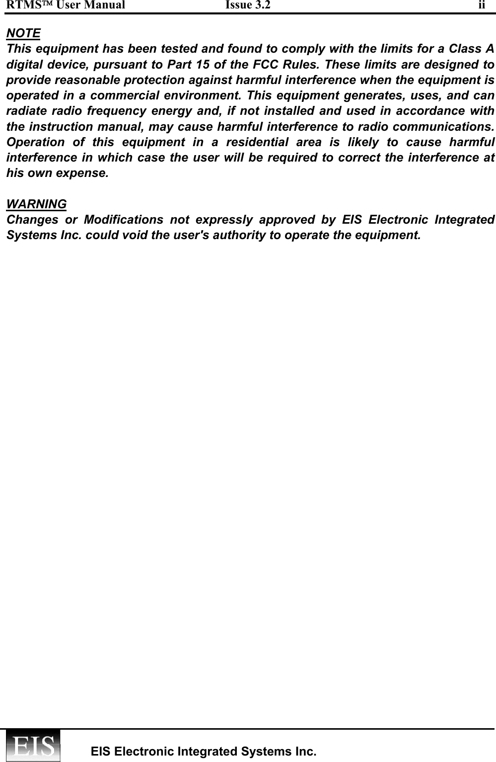 RTMS User Manual  Issue 3.2  ii   EIS Electronic Integrated Systems Inc.  NOTE This equipment has been tested and found to comply with the limits for a Class A digital device, pursuant to Part 15 of the FCC Rules. These limits are designed to provide reasonable protection against harmful interference when the equipment is operated in a commercial environment. This equipment generates, uses, and can radiate radio frequency energy and, if not installed and used in accordance with the instruction manual, may cause harmful interference to radio communications. Operation of this equipment in a residential area is likely to cause harmful interference in which case the user will be required to correct the interference at his own expense.  WARNING Changes or Modifications not expressly approved by EIS Electronic Integrated Systems Inc. could void the user&apos;s authority to operate the equipment.  