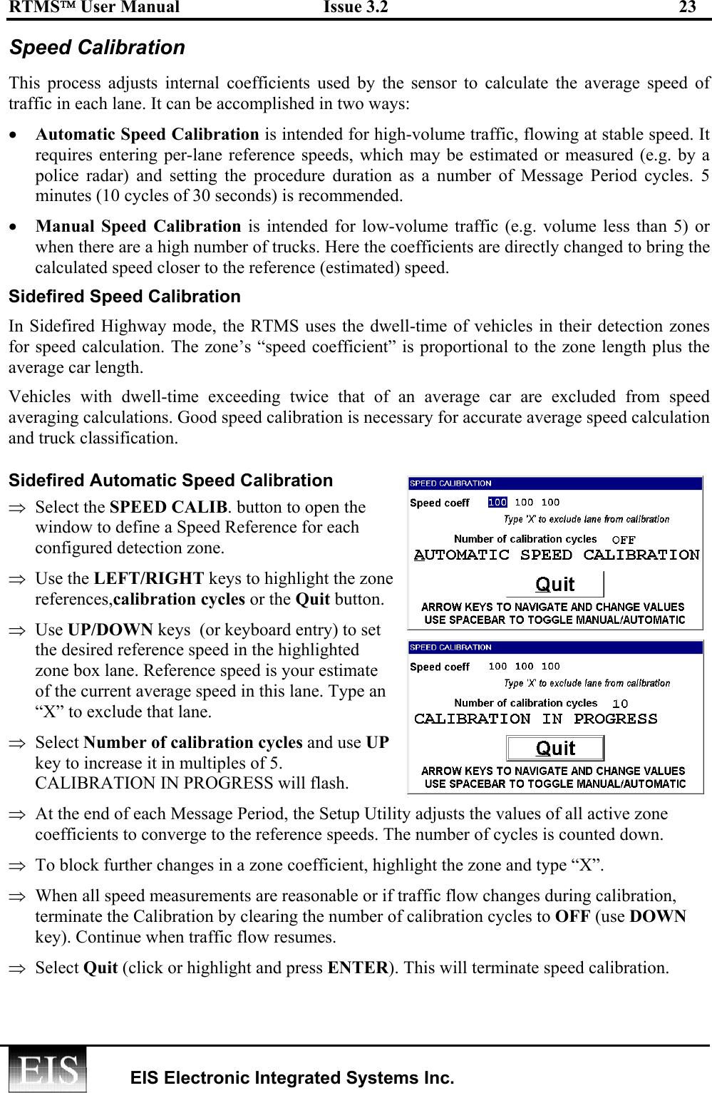 RTMS User Manual  Issue 3.2  23   EIS Electronic Integrated Systems Inc.  Speed Calibration This process adjusts internal coefficients used by the sensor to calculate the average speed of traffic in each lane. It can be accomplished in two ways: •  Automatic Speed Calibration is intended for high-volume traffic, flowing at stable speed. It requires entering per-lane reference speeds, which may be estimated or measured (e.g. by a police radar) and setting the procedure duration as a number of Message Period cycles. 5 minutes (10 cycles of 30 seconds) is recommended. •  Manual Speed Calibration is intended for low-volume traffic (e.g. volume less than 5) or when there are a high number of trucks. Here the coefficients are directly changed to bring the calculated speed closer to the reference (estimated) speed. Sidefired Speed Calibration In Sidefired Highway mode, the RTMS uses the dwell-time of vehicles in their detection zones for speed calculation. The zone’s “speed coefficient” is proportional to the zone length plus the average car length. Vehicles with dwell-time exceeding twice that of an average car are excluded from speed averaging calculations. Good speed calibration is necessary for accurate average speed calculation and truck classification. Sidefired Automatic Speed Calibration  ⇒  Select the SPEED CALIB. button to open the window to define a Speed Reference for each configured detection zone. ⇒  Use the LEFT/RIGHT keys to highlight the zone references,calibration cycles or the Quit button.   ⇒  Use UP/DOWN keys  (or keyboard entry) to set the desired reference speed in the highlighted zone box lane. Reference speed is your estimate of the current average speed in this lane. Type an “X” to exclude that lane. ⇒  Select Number of calibration cycles and use UP key to increase it in multiples of 5. CALIBRATION IN PROGRESS will flash. ⇒  At the end of each Message Period, the Setup Utility adjusts the values of all active zone coefficients to converge to the reference speeds. The number of cycles is counted down. ⇒  To block further changes in a zone coefficient, highlight the zone and type “X”.  ⇒  When all speed measurements are reasonable or if traffic flow changes during calibration, terminate the Calibration by clearing the number of calibration cycles to OFF (use DOWN key). Continue when traffic flow resumes. ⇒  Select Quit (click or highlight and press ENTER). This will terminate speed calibration. 