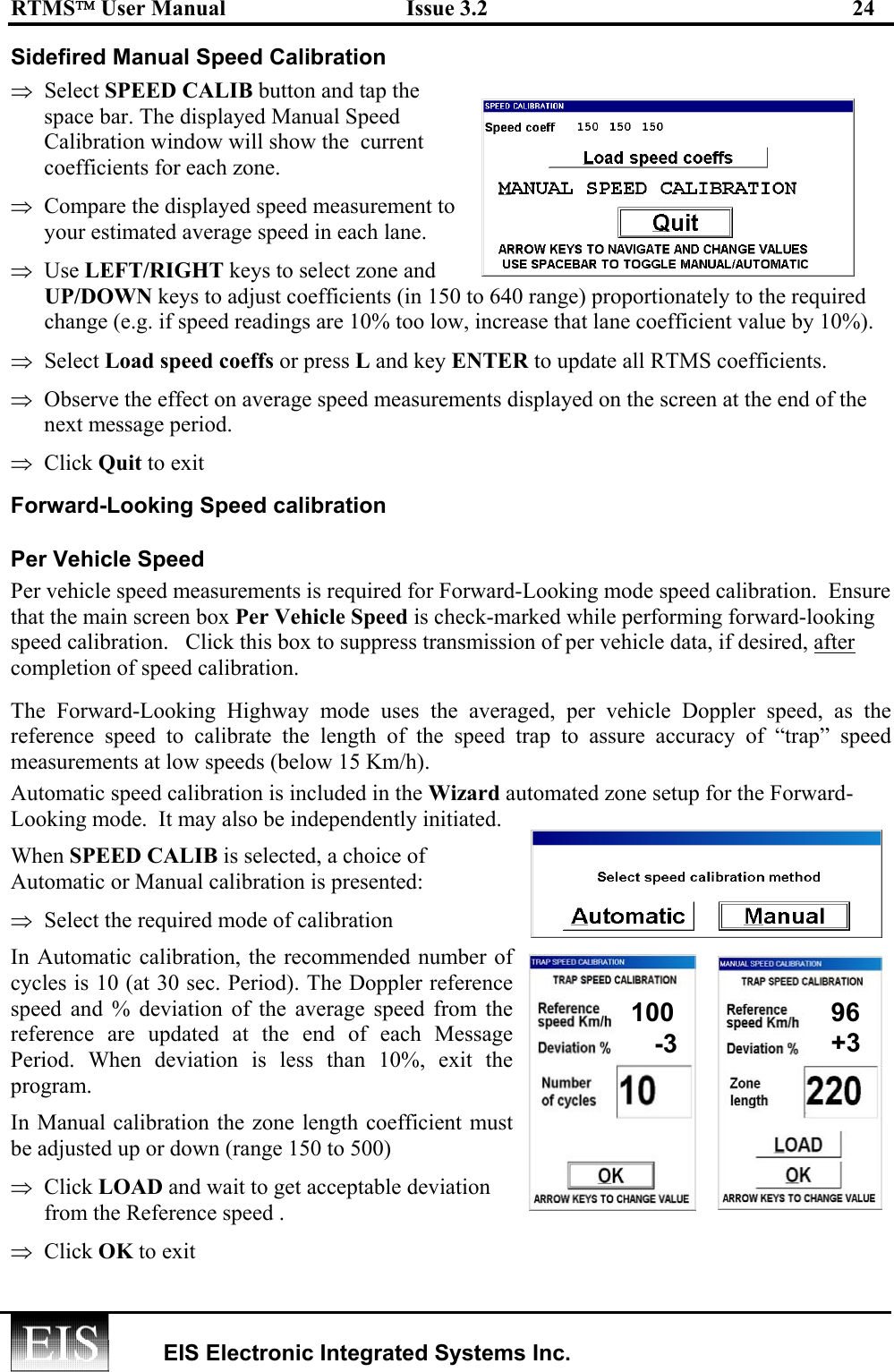 RTMS User Manual  Issue 3.2  24   EIS Electronic Integrated Systems Inc.  Sidefired Manual Speed Calibration  ⇒  Select SPEED CALIB button and tap the space bar. The displayed Manual Speed Calibration window will show the  current coefficients for each zone. ⇒  Compare the displayed speed measurement to your estimated average speed in each lane.  ⇒  Use LEFT/RIGHT keys to select zone and UP/DOWN keys to adjust coefficients (in 150 to 640 range) proportionately to the required change (e.g. if speed readings are 10% too low, increase that lane coefficient value by 10%). ⇒  Select Load speed coeffs or press L and key ENTER to update all RTMS coefficients. ⇒  Observe the effect on average speed measurements displayed on the screen at the end of the next message period. ⇒  Click Quit to exit Forward-Looking Speed calibration Per Vehicle Speed Per vehicle speed measurements is required for Forward-Looking mode speed calibration.  Ensure that the main screen box Per Vehicle Speed is check-marked while performing forward-looking speed calibration.   Click this box to suppress transmission of per vehicle data, if desired, after completion of speed calibration. The Forward-Looking Highway mode uses the averaged, per vehicle Doppler speed, as the reference speed to calibrate the length of the speed trap to assure accuracy of “trap” speed measurements at low speeds (below 15 Km/h). Automatic speed calibration is included in the Wizard automated zone setup for the Forward- Looking mode.  It may also be independently initiated.   When SPEED CALIB is selected, a choice of Automatic or Manual calibration is presented:  ⇒  Select the required mode of calibration In Automatic calibration, the recommended number of cycles is 10 (at 30 sec. Period). The Doppler reference speed and % deviation of the average speed from the reference are updated at the end of each Message Period. When deviation is less than 10%, exit the program. In Manual calibration the zone length coefficient must be adjusted up or down (range 150 to 500)  ⇒  Click LOAD and wait to get acceptable deviation from the Reference speed . ⇒  Click OK to exit 100 96-3  +3