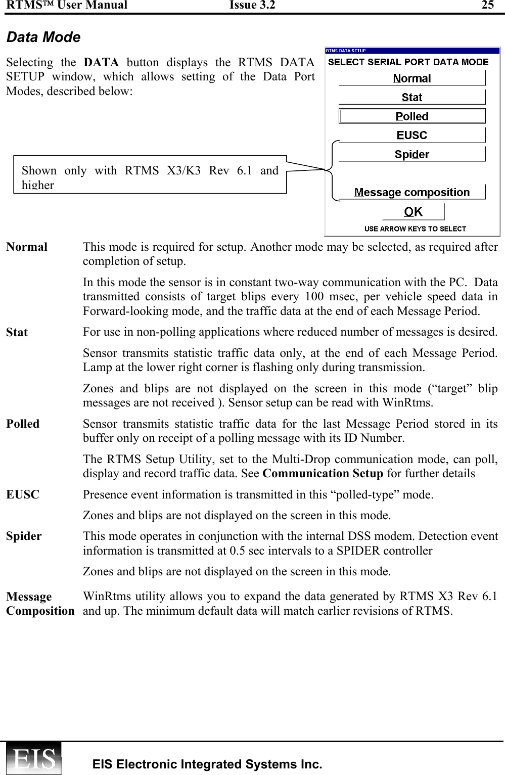 RTMS User Manual  Issue 3.2  25   EIS Electronic Integrated Systems Inc.  Data Mode Selecting the DATA  button displays the RTMS DATA SETUP window, which allows setting of the Data Port Modes, described below: Normal  This mode is required for setup. Another mode may be selected, as required after completion of setup. In this mode the sensor is in constant two-way communication with the PC.  Data transmitted consists of target blips every 100 msec, per vehicle speed data in Forward-looking mode, and the traffic data at the end of each Message Period. Stat  For use in non-polling applications where reduced number of messages is desired.Sensor transmits statistic traffic data only, at the end of each Message Period. Lamp at the lower right corner is flashing only during transmission. Zones and blips are not displayed on the screen in this mode (“target” blip messages are not received ). Sensor setup can be read with WinRtms. Polled  Sensor transmits statistic traffic data for the last Message Period stored in its buffer only on receipt of a polling message with its ID Number.  The RTMS Setup Utility, set to the Multi-Drop communication mode, can poll, display and record traffic data. See Communication Setup for further details EUSC  Presence event information is transmitted in this “polled-type” mode. Zones and blips are not displayed on the screen in this mode. Spider  This mode operates in conjunction with the internal DSS modem. Detection event information is transmitted at 0.5 sec intervals to a SPIDER controller Zones and blips are not displayed on the screen in this mode. Message Composition WinRtms utility allows you to expand the data generated by RTMS X3 Rev 6.1 and up. The minimum default data will match earlier revisions of RTMS. Shown only with RTMS X3/K3 Rev 6.1 andhigher 