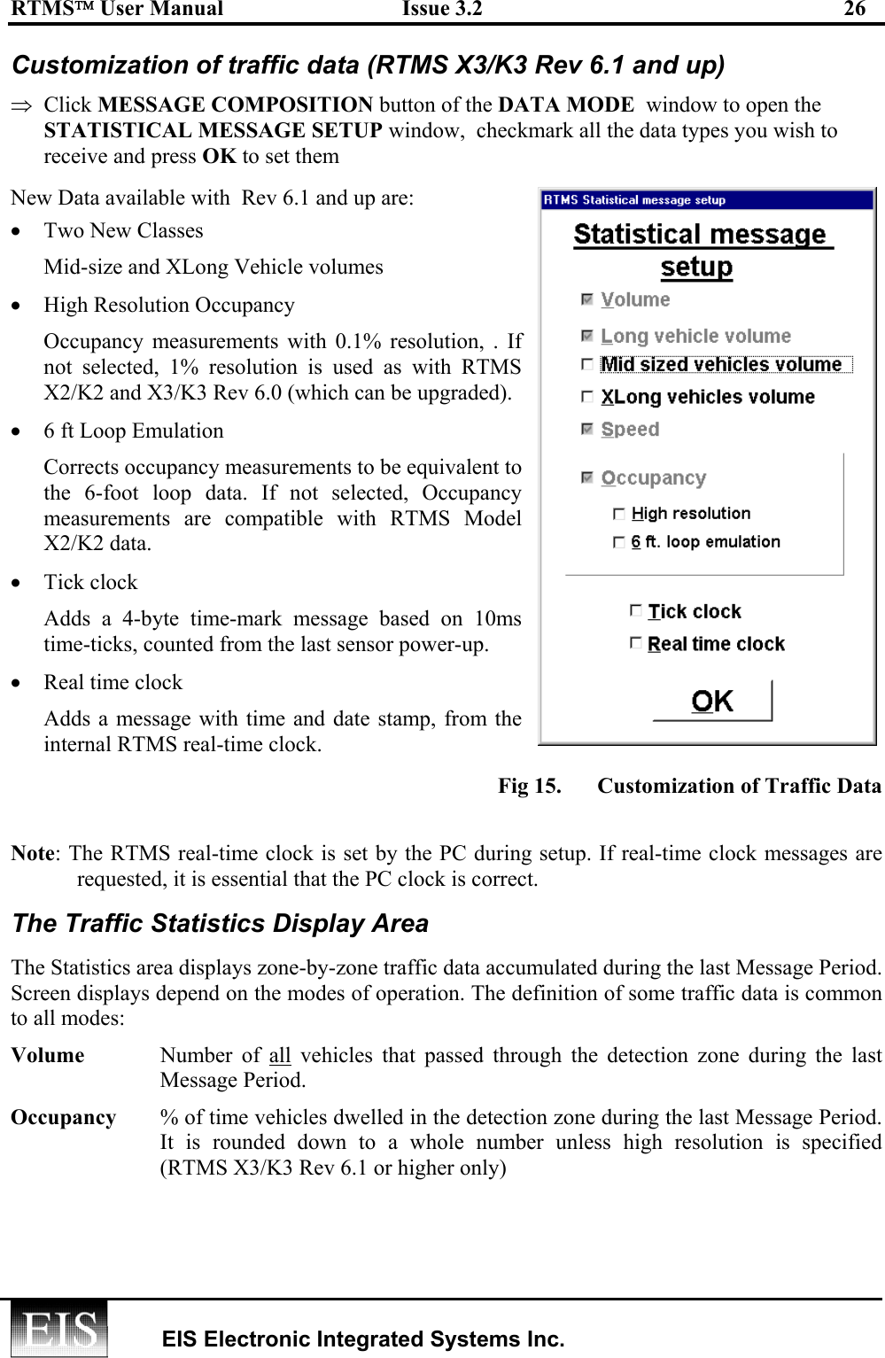 RTMS User Manual  Issue 3.2  26   EIS Electronic Integrated Systems Inc.  Customization of traffic data (RTMS X3/K3 Rev 6.1 and up) ⇒  Click MESSAGE COMPOSITION button of the DATA MODE  window to open the STATISTICAL MESSAGE SETUP window,  checkmark all the data types you wish to receive and press OK to set them New Data available with  Rev 6.1 and up are: •  Two New Classes Mid-size and XLong Vehicle volumes •  High Resolution Occupancy Occupancy measurements with 0.1% resolution, . If not selected, 1% resolution is used as with RTMS X2/K2 and X3/K3 Rev 6.0 (which can be upgraded). •  6 ft Loop Emulation  Corrects occupancy measurements to be equivalent to the 6-foot loop data. If not selected, Occupancy measurements are compatible with RTMS Model X2/K2 data. •  Tick clock  Adds a 4-byte time-mark message based on 10ms time-ticks, counted from the last sensor power-up. •  Real time clock  Adds a message with time and date stamp, from the internal RTMS real-time clock. Fig 15.  Customization of Traffic Data  Note: The RTMS real-time clock is set by the PC during setup. If real-time clock messages are requested, it is essential that the PC clock is correct.  The Traffic Statistics Display Area The Statistics area displays zone-by-zone traffic data accumulated during the last Message Period. Screen displays depend on the modes of operation. The definition of some traffic data is common to all modes: Volume   Number of all vehicles that passed through the detection zone during the last Message Period.  Occupancy   % of time vehicles dwelled in the detection zone during the last Message Period. It is rounded down to a whole number unless  high  resolution  is  specified      (RTMS X3/K3 Rev 6.1 or higher only)   