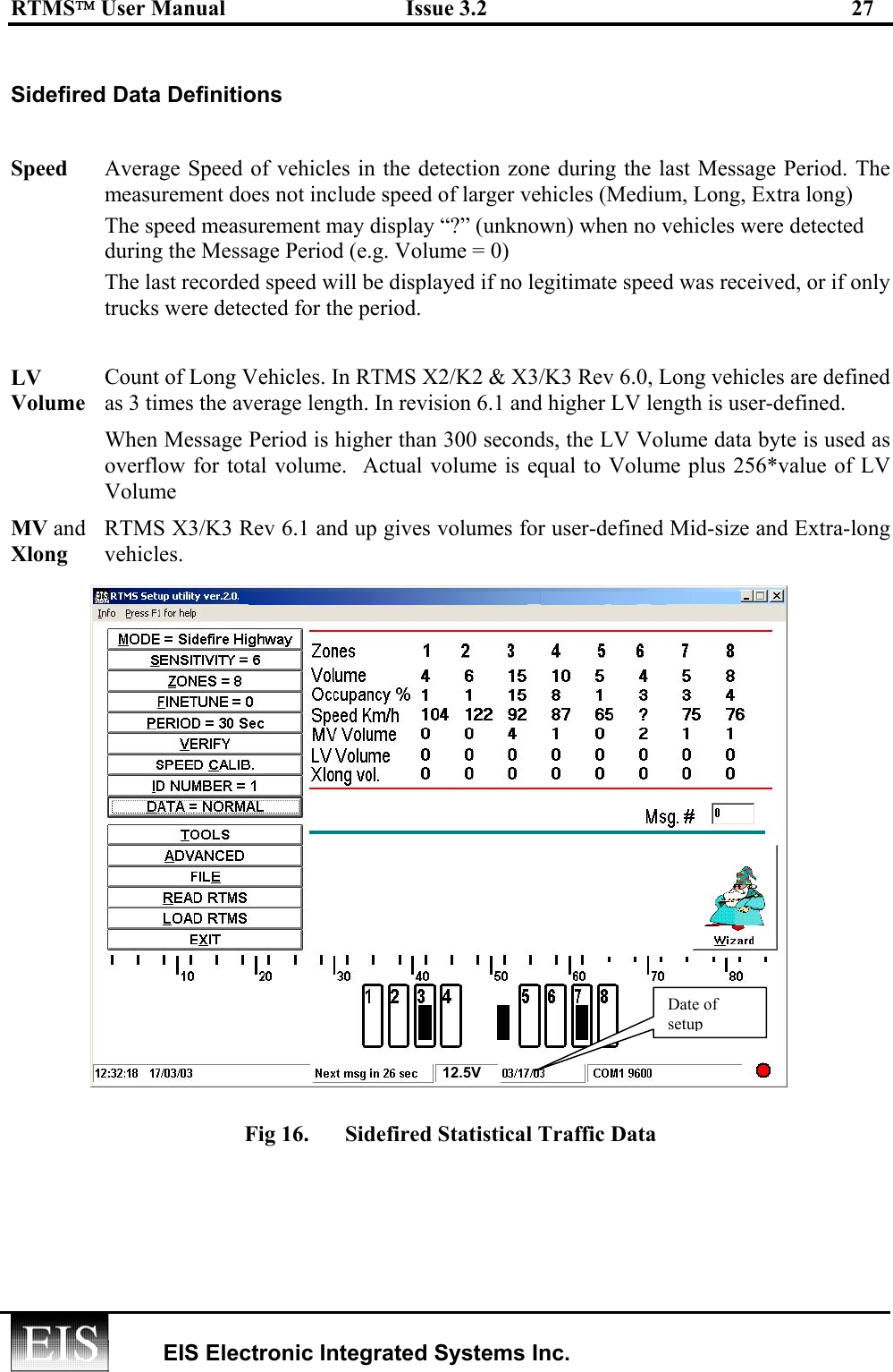 RTMS User Manual  Issue 3.2  27   EIS Electronic Integrated Systems Inc.   Sidefired Data Definitions  Speed  Average Speed of vehicles in the detection zone during the last Message Period. The measurement does not include speed of larger vehicles (Medium, Long, Extra long) The speed measurement may display “?” (unknown) when no vehicles were detected during the Message Period (e.g. Volume = 0) The last recorded speed will be displayed if no legitimate speed was received, or if only trucks were detected for the period. LV Volume Count of Long Vehicles. In RTMS X2/K2 &amp; X3/K3 Rev 6.0, Long vehicles are defined as 3 times the average length. In revision 6.1 and higher LV length is user-defined. When Message Period is higher than 300 seconds, the LV Volume data byte is used as overflow for total volume.  Actual volume is equal to Volume plus 256*value of LV Volume MV and Xlong RTMS X3/K3 Rev 6.1 and up gives volumes for user-defined Mid-size and Extra-long vehicles.    Fig 16.  Side-fired mode setup and traffic data (F/W Rev 6.1)              Fig 16.  Sidefired Statistical Traffic Data   Date of setup 12.5V 