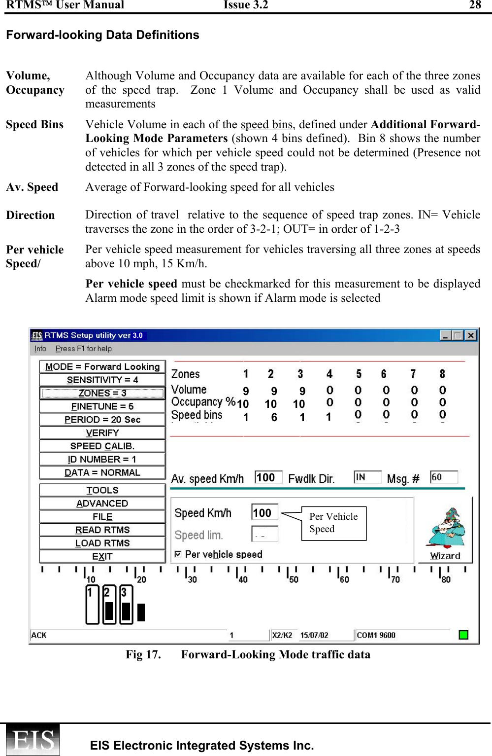 RTMS User Manual  Issue 3.2  28   EIS Electronic Integrated Systems Inc.  Forward-looking Data Definitions  Volume, Occupancy Although Volume and Occupancy data are available for each of the three zones of the speed trap.  Zone 1 Volume and Occupancy shall be used as valid measurements Speed Bins  Vehicle Volume in each of the speed bins, defined under Additional Forward- Looking Mode Parameters (shown 4 bins defined).  Bin 8 shows the number of vehicles for which per vehicle speed could not be determined (Presence not detected in all 3 zones of the speed trap).   Av. Speed  Average of Forward-looking speed for all vehicles Direction  Direction of travel  relative to the sequence of speed trap zones. IN= Vehicle traverses the zone in the order of 3-2-1; OUT= in order of 1-2-3 Per vehicle Speed/ Per vehicle speed measurement for vehicles traversing all three zones at speeds above 10 mph, 15 Km/h.  Per vehicle speed must be checkmarked for this measurement to be displayed Alarm mode speed limit is shown if Alarm mode is selected  Fig 17.  Forward-Looking Mode traffic data    9       9       910     10     10  1       6       134196 45 3.0 1001 1 100Per VehicleSpeed 