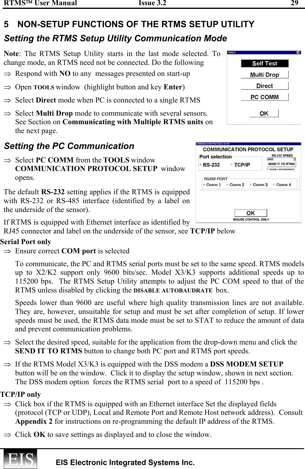 RTMS User Manual  Issue 3.2  29   EIS Electronic Integrated Systems Inc.  5  NON-SETUP FUNCTIONS OF THE RTMS SETUP UTILITY  Setting the RTMS Setup Utility Communication Mode Note: The RTMS Setup Utility starts in the last mode selected. To change mode, an RTMS need not be connected. Do the following  ⇒  Respond with NO to any  messages presented on start-up ⇒  Open TOOLS window  (highlight button and key Enter) ⇒  Select Direct mode when PC is connected to a single RTMS  ⇒  Select Multi Drop mode to communicate with several sensors. See Section on Communicating with Multiple RTMS units on the next page. Setting the PC Communication  ⇒  Select PC COMM from the TOOLS window COMMUNICATION PROTOCOL SETUP  window opens. The default RS-232 setting applies if the RTMS is equipped with RS-232 or RS-485 interface (identified by a label on the underside of the sensor).  If RTMS is equipped with Ethernet interface as identified by RJ45 connector and label on the underside of the sensor, see TCP/IP below  Serial Port only   ⇒  Ensure correct COM port is selected   To communicate, the PC and RTMS serial ports must be set to the same speed. RTMS models up to X2/K2 support only 9600 bits/sec. Model X3/K3 supports additional speeds up to 115200 bps.  The RTMS Setup Utility attempts to adjust the PC COM speed to that of the RTMS unless disabled by clicking the DISABLE AUTOBAUDRATE  box. Speeds lower than 9600 are useful where high quality transmission lines are not available. They are, however, unsuitable for setup and must be set after completion of setup. If lower speeds must be used, the RTMS data mode must be set to STAT to reduce the amount of data and prevent communication problems. ⇒  Select the desired speed, suitable for the application from the drop-down menu and click the SEND IT TO RTMS button to change both PC port and RTMS port speeds.  ⇒  If the RTMS Model X3/K3 is equipped with the DSS modem a DSS MODEM SETUP button will be on the window.  Click it to display the setup window, shown in next section.  The DSS modem option  forces the RTMS serial  port to a speed of  115200 bps .  TCP/IP only  ⇒  Click box if the RTMS is equipped with an Ethernet interface Set the displayed fields (protocol (TCP or UDP), Local and Remote Port and Remote Host network address).  Consult Appendix 2 for instructions on re-programming the default IP address of the RTMS.  ⇒  Click OK to save settings as displayed and to close the window. 