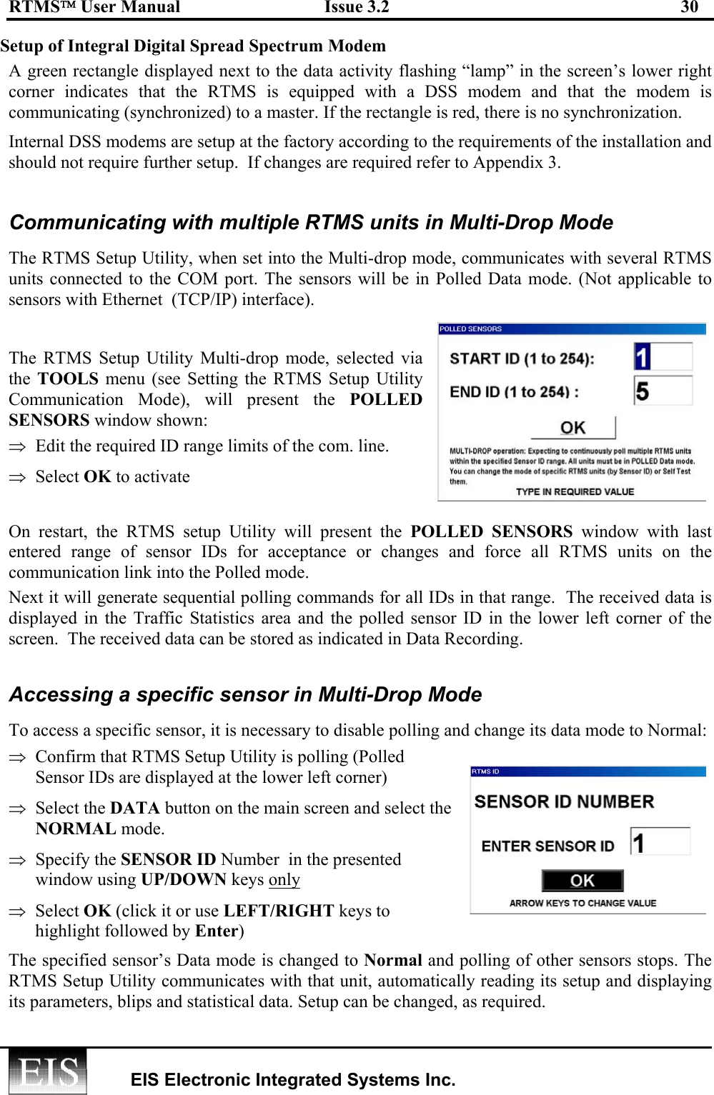 RTMS User Manual  Issue 3.2  30   EIS Electronic Integrated Systems Inc.  Setup of Integral Digital Spread Spectrum Modem  A green rectangle displayed next to the data activity flashing “lamp” in the screen’s lower right corner indicates that the RTMS is equipped with a DSS modem and that the modem is communicating (synchronized) to a master. If the rectangle is red, there is no synchronization.  Internal DSS modems are setup at the factory according to the requirements of the installation and should not require further setup.  If changes are required refer to Appendix 3.   Communicating with multiple RTMS units in Multi-Drop Mode The RTMS Setup Utility, when set into the Multi-drop mode, communicates with several RTMS units connected to the COM port. The sensors will be in Polled Data mode. (Not applicable to sensors with Ethernet  (TCP/IP) interface).   The RTMS Setup Utility Multi-drop mode, selected via the  TOOLS menu (see Setting the RTMS Setup Utility Communication Mode), will present the POLLED SENSORS window shown:  ⇒  Edit the required ID range limits of the com. line.  ⇒  Select OK to activate  On restart, the RTMS setup Utility will present the POLLED SENSORS window with last entered range of sensor IDs for acceptance or changes and force all RTMS units on the communication link into the Polled mode.  Next it will generate sequential polling commands for all IDs in that range.  The received data is displayed in the Traffic Statistics area and the polled sensor ID in the lower left corner of the screen.  The received data can be stored as indicated in Data Recording.  Accessing a specific sensor in Multi-Drop Mode To access a specific sensor, it is necessary to disable polling and change its data mode to Normal: ⇒  Confirm that RTMS Setup Utility is polling (Polled Sensor IDs are displayed at the lower left corner) ⇒  Select the DATA button on the main screen and select the  NORMAL mode.  ⇒  Specify the SENSOR ID Number  in the presented window using UP/DOWN keys only  ⇒  Select OK (click it or use LEFT/RIGHT keys to highlight followed by Enter)  The specified sensor’s Data mode is changed to Normal and polling of other sensors stops. The RTMS Setup Utility communicates with that unit, automatically reading its setup and displaying its parameters, blips and statistical data. Setup can be changed, as required.  