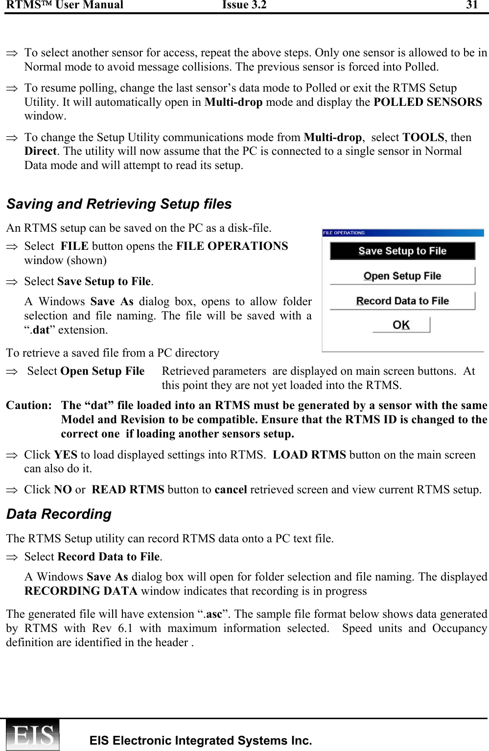 RTMS User Manual  Issue 3.2  31   EIS Electronic Integrated Systems Inc.    ⇒  To select another sensor for access, repeat the above steps. Only one sensor is allowed to be in Normal mode to avoid message collisions. The previous sensor is forced into Polled. ⇒  To resume polling, change the last sensor’s data mode to Polled or exit the RTMS Setup Utility. It will automatically open in Multi-drop mode and display the POLLED SENSORS window. ⇒  To change the Setup Utility communications mode from Multi-drop,  select TOOLS, then Direct. The utility will now assume that the PC is connected to a single sensor in Normal Data mode and will attempt to read its setup.  Saving and Retrieving Setup files An RTMS setup can be saved on the PC as a disk-file.  ⇒  Select  FILE button opens the FILE OPERATIONS window (shown)  ⇒  Select Save Setup to File.  A Windows Save As dialog box, opens to allow folder selection and file naming. The file will be saved with a “.dat” extension.  To retrieve a saved file from a PC directory ⇒   Select Open Setup File   Retrieved parameters  are displayed on main screen buttons.  At this point they are not yet loaded into the RTMS. Caution:   The “dat” file loaded into an RTMS must be generated by a sensor with the same Model and Revision to be compatible. Ensure that the RTMS ID is changed to the correct one  if loading another sensors setup.  ⇒  Click YES to load displayed settings into RTMS.  LOAD RTMS button on the main screen can also do it.   ⇒  Click NO or  READ RTMS button to cancel retrieved screen and view current RTMS setup. Data Recording The RTMS Setup utility can record RTMS data onto a PC text file.  ⇒  Select Record Data to File.  A Windows Save As dialog box will open for folder selection and file naming. The displayed RECORDING DATA window indicates that recording is in progress The generated file will have extension “.asc”. The sample file format below shows data generated by RTMS with Rev 6.1 with maximum information selected.  Speed units and Occupancy definition are identified in the header . 