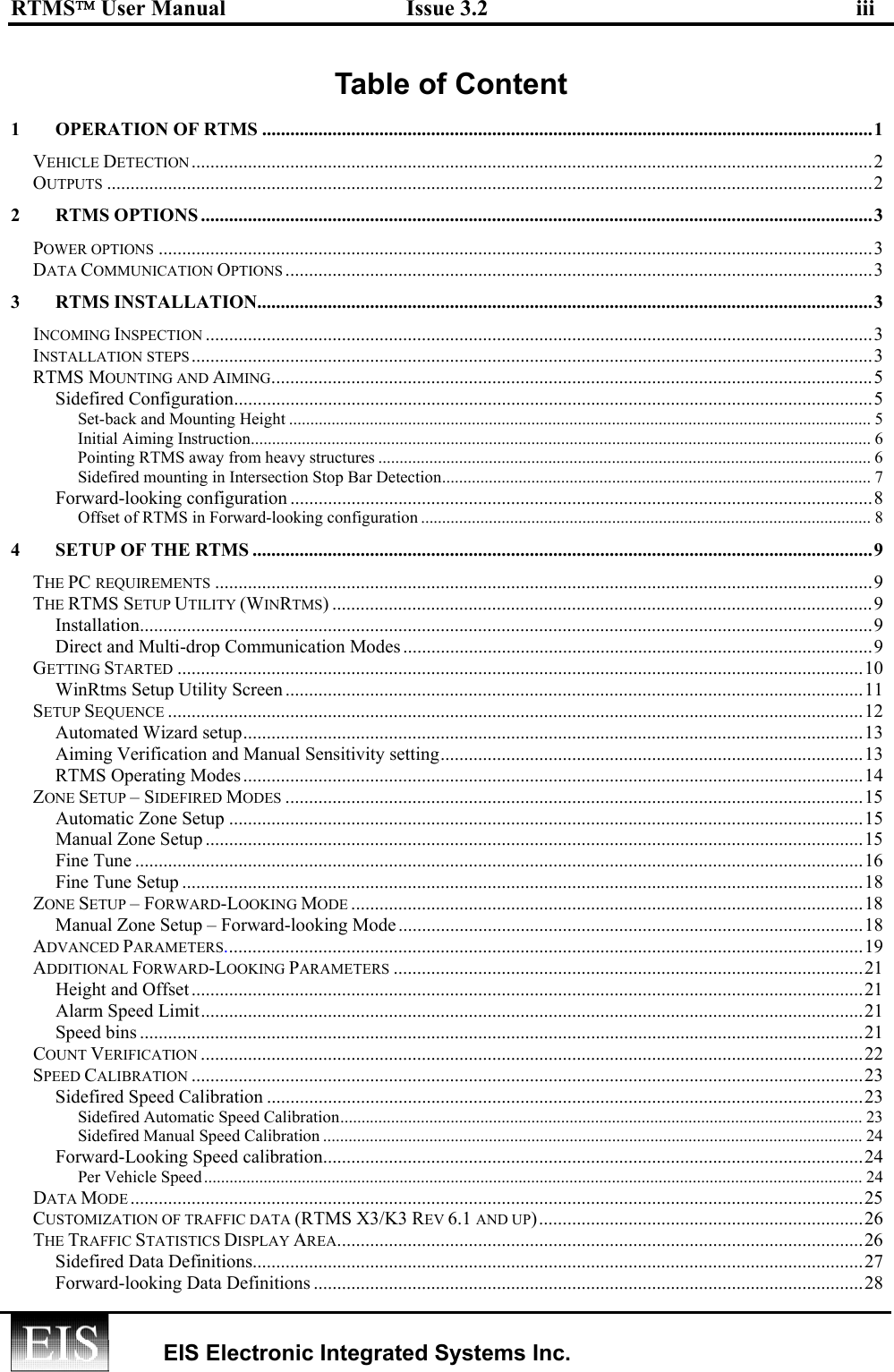 RTMS User Manual  Issue 3.2  iii   EIS Electronic Integrated Systems Inc.  Table of Content  1 OPERATION OF RTMS ..................................................................................................................................1 VEHICLE DETECTION .................................................................................................................................................2 OUTPUTS ...................................................................................................................................................................2 2 RTMS OPTIONS ...............................................................................................................................................3 POWER OPTIONS ........................................................................................................................................................3 DATA COMMUNICATION OPTIONS .............................................................................................................................3 3 RTMS INSTALLATION...................................................................................................................................3 INCOMING INSPECTION ..............................................................................................................................................3 INSTALLATION STEPS .................................................................................................................................................3 RTMS MOUNTING AND AIMING................................................................................................................................5 Sidefired Configuration........................................................................................................................................5 Set-back and Mounting Height ......................................................................................................................................... 5 Initial Aiming Instruction.................................................................................................................................................. 6 Pointing RTMS away from heavy structures .................................................................................................................... 6 Sidefired mounting in Intersection Stop Bar Detection..................................................................................................... 7 Forward-looking configuration ............................................................................................................................8 Offset of RTMS in Forward-looking configuration .......................................................................................................... 8 4  SETUP OF THE RTMS ....................................................................................................................................9 THE PC REQUIREMENTS ............................................................................................................................................9 THE RTMS SETUP UTILITY (WINRTMS) ...................................................................................................................9 Installation............................................................................................................................................................9 Direct and Multi-drop Communication Modes....................................................................................................9 GETTING STARTED ..................................................................................................................................................10 WinRtms Setup Utility Screen ...........................................................................................................................11 SETUP SEQUENCE ....................................................................................................................................................12 Automated Wizard setup....................................................................................................................................13 Aiming Verification and Manual Sensitivity setting..........................................................................................13 RTMS Operating Modes....................................................................................................................................14 ZONE SETUP – SIDEFIRED MODES ...........................................................................................................................15 Automatic Zone Setup .......................................................................................................................................15 Manual Zone Setup ............................................................................................................................................15 Fine Tune ...........................................................................................................................................................16 Fine Tune Setup .................................................................................................................................................18 ZONE SETUP – FORWARD-LOOKING MODE .............................................................................................................18 Manual Zone Setup – Forward-looking Mode ...................................................................................................18 ADVANCED PARAMETERS........................................................................................................................................19 ADDITIONAL FORWARD-LOOKING PARAMETERS ....................................................................................................21 Height and Offset...............................................................................................................................................21 Alarm Speed Limit.............................................................................................................................................21 Speed bins ..........................................................................................................................................................21 COUNT VERIFICATION .............................................................................................................................................22 SPEED CALIBRATION ...............................................................................................................................................23 Sidefired Speed Calibration ...............................................................................................................................23 Sidefired Automatic Speed Calibration........................................................................................................................... 23 Sidefired Manual Speed Calibration ............................................................................................................................... 24 Forward-Looking Speed calibration...................................................................................................................24 Per Vehicle Speed........................................................................................................................................................... 24 DATA MODE ............................................................................................................................................................25 CUSTOMIZATION OF TRAFFIC DATA (RTMS X3/K3 REV 6.1 AND UP).....................................................................26 THE TRAFFIC STATISTICS DISPLAY AREA................................................................................................................26 Sidefired Data Definitions..................................................................................................................................27 Forward-looking Data Definitions .....................................................................................................................28 