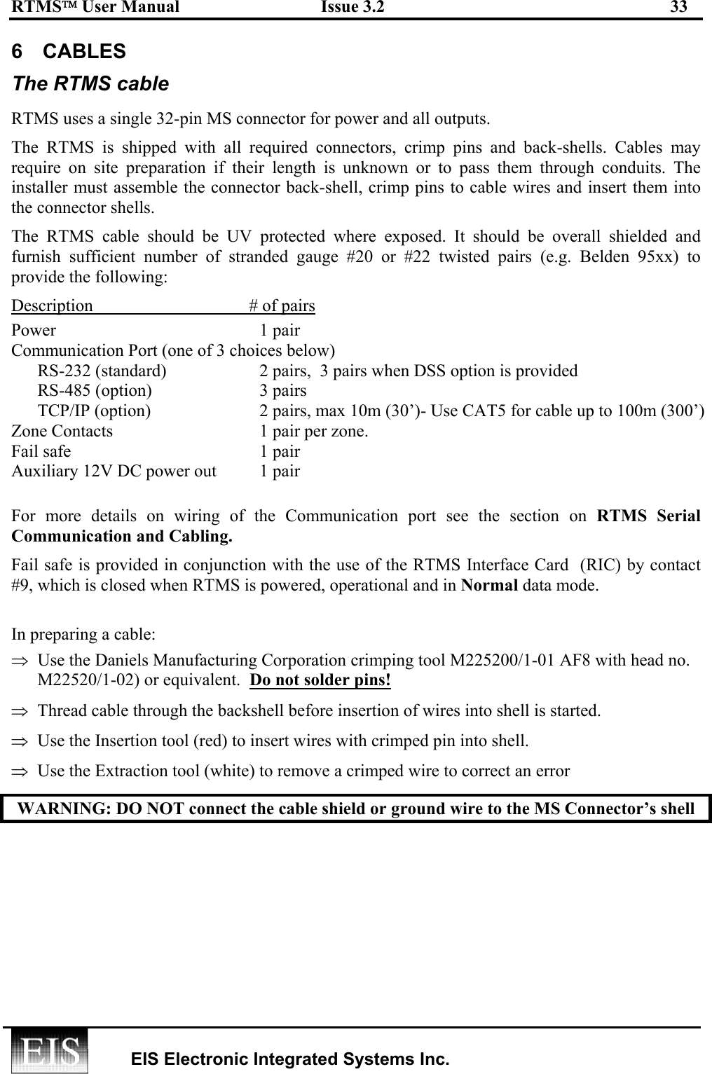 RTMS User Manual  Issue 3.2  33   EIS Electronic Integrated Systems Inc.  6 CABLES The RTMS cable RTMS uses a single 32-pin MS connector for power and all outputs.  The RTMS is shipped with all required connectors, crimp pins and back-shells. Cables may require on site preparation if their length is unknown or to pass them through conduits. The installer must assemble the connector back-shell, crimp pins to cable wires and insert them into the connector shells.  The RTMS cable should be UV protected where exposed. It should be overall shielded and furnish sufficient number of stranded gauge #20 or #22 twisted pairs (e.g. Belden 95xx) to provide the following:  Description  # of pairs Power      1 pair    Communication Port (one of 3 choices below)   RS-232 (standard)  2 pairs,  3 pairs when DSS option is provided RS-485 (option)  3 pairs   TCP/IP (option)  2 pairs, max 10m (30’)- Use CAT5 for cable up to 100m (300’) Zone Contacts   1 pair per zone. Fail safe  1 pair Auxiliary 12V DC power out  1 pair  For more details on wiring of the Communication port see the section on RTMS Serial Communication and Cabling.  Fail safe is provided in conjunction with the use of the RTMS Interface Card  (RIC) by contact #9, which is closed when RTMS is powered, operational and in Normal data mode.  In preparing a cable: ⇒  Use the Daniels Manufacturing Corporation crimping tool M225200/1-01 AF8 with head no. M22520/1-02) or equivalent.  Do not solder pins! ⇒  Thread cable through the backshell before insertion of wires into shell is started. ⇒  Use the Insertion tool (red) to insert wires with crimped pin into shell.   ⇒  Use the Extraction tool (white) to remove a crimped wire to correct an error WARNING: DO NOT connect the cable shield or ground wire to the MS Connector’s shell  