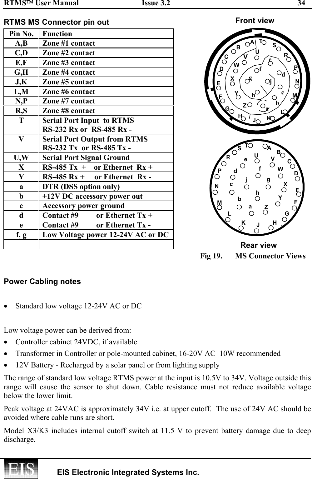 RTMS User Manual  Issue 3.2  34   EIS Electronic Integrated Systems Inc.  RTMS MS Connector pin out Pin No.  Function A,B  Zone #1 contact C,D  Zone #2 contact E,F  Zone #3 contact G,H  Zone #4 contact J,K  Zone #5 contact L,M  Zone #6 contact N,P  Zone #7 contact R,S  Zone #8 contact T  Serial Port Input  to RTMS RS-232 Rx or  RS-485 Rx -  V  Serial Port Output from RTMS RS-232 Tx  or RS-485 Tx -  U,W  Serial Port Signal Ground X  RS-485 Tx  +    or Ethernet  Rx + Y  RS-485 Rx +     or Ethernet  Rx - a  DTR (DSS option only) b  +12V DC accessory power out c  Accessory power ground  d   Contact #9         or Ethernet Tx + e  Contact #9         or Ethernet Tx - f, g  Low Voltage power 12-24V AC or DC   Fig 19.  MS Connector Views  Power Cabling notes •  Standard low voltage 12-24V AC or DC  Low voltage power can be derived from: •  Controller cabinet 24VDC, if available •  Transformer in Controller or pole-mounted cabinet, 16-20V AC  10W recommended •  12V Battery - Recharged by a solar panel or from lighting supply The range of standard low voltage RTMS power at the input is 10.5V to 34V. Voltage outside this range will cause the sensor to shut down. Cable resistance must not reduce available voltage below the lower limit.  Peak voltage at 24VAC is approximately 34V i.e. at upper cutoff.  The use of 24V AC should be avoided where cable runs are short. Model X3/K3 includes internal cutoff switch at 11.5 V to prevent battery damage due to deep discharge.  Rear view  Front view CDEFGLMNPRS Uh j HJK TV WXYZ a b cd e f g B A B CDEFGLMNPRS U j H  JKW V f g e dTXYZ  bcA h a 