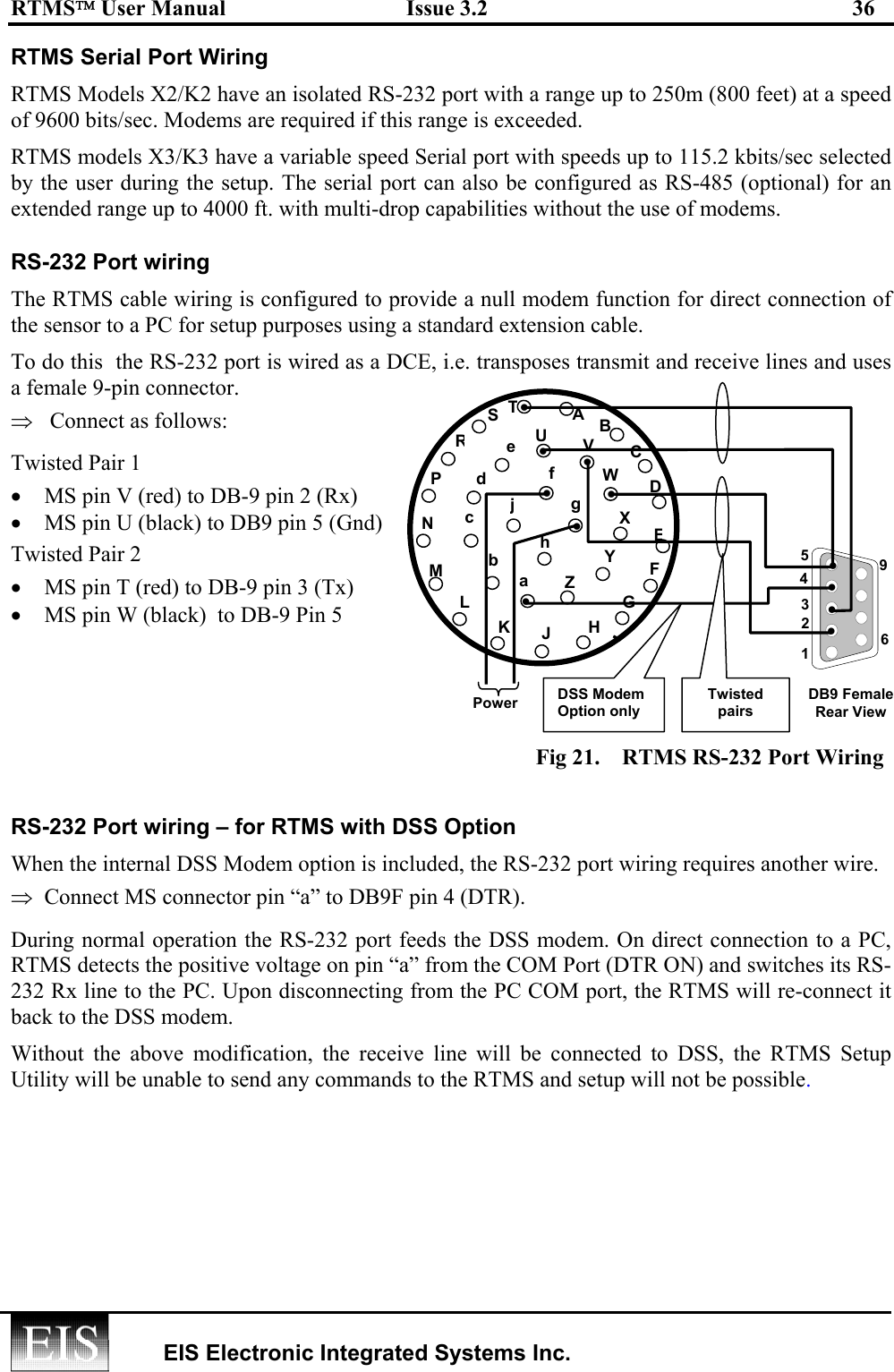 RTMS User Manual  Issue 3.2  36   EIS Electronic Integrated Systems Inc.  RTMS Serial Port Wiring RTMS Models X2/K2 have an isolated RS-232 port with a range up to 250m (800 feet) at a speed of 9600 bits/sec. Modems are required if this range is exceeded. RTMS models X3/K3 have a variable speed Serial port with speeds up to 115.2 kbits/sec selected by the user during the setup. The serial port can also be configured as RS-485 (optional) for an extended range up to 4000 ft. with multi-drop capabilities without the use of modems.  RS-232 Port wiring The RTMS cable wiring is configured to provide a null modem function for direct connection of the sensor to a PC for setup purposes using a standard extension cable.  To do this  the RS-232 port is wired as a DCE, i.e. transposes transmit and receive lines and uses a female 9-pin connector. ⇒   Connect as follows: Twisted Pair 1 •  MS pin V (red) to DB-9 pin 2 (Rx) •  MS pin U (black) to DB9 pin 5 (Gnd)  Twisted Pair 2 •  MS pin T (red) to DB-9 pin 3 (Tx) •  MS pin W (black)  to DB-9 Pin 5     Fig 21.  RTMS RS-232 Port Wiring RS-232 Port wiring – for RTMS with DSS Option When the internal DSS Modem option is included, the RS-232 port wiring requires another wire.  ⇒  Connect MS connector pin “a” to DB9F pin 4 (DTR). During normal operation the RS-232 port feeds the DSS modem. On direct connection to a PC, RTMS detects the positive voltage on pin “a” from the COM Port (DTR ON) and switches its RS-232 Rx line to the PC. Upon disconnecting from the PC COM port, the RTMS will re-connect it back to the DSS modem. Without the above modification, the receive line will be connected to DSS, the RTMS Setup Utility will be unable to send any commands to the RTMS and setup will not be possible.  DSS Modem Option only CDEFGLMNPRSUhjHJKTVWXYZa bcd efgB A DB9 Female Rear View 5 1 9 6 Twisted pairs 2 3 4 •••••••••••Power 