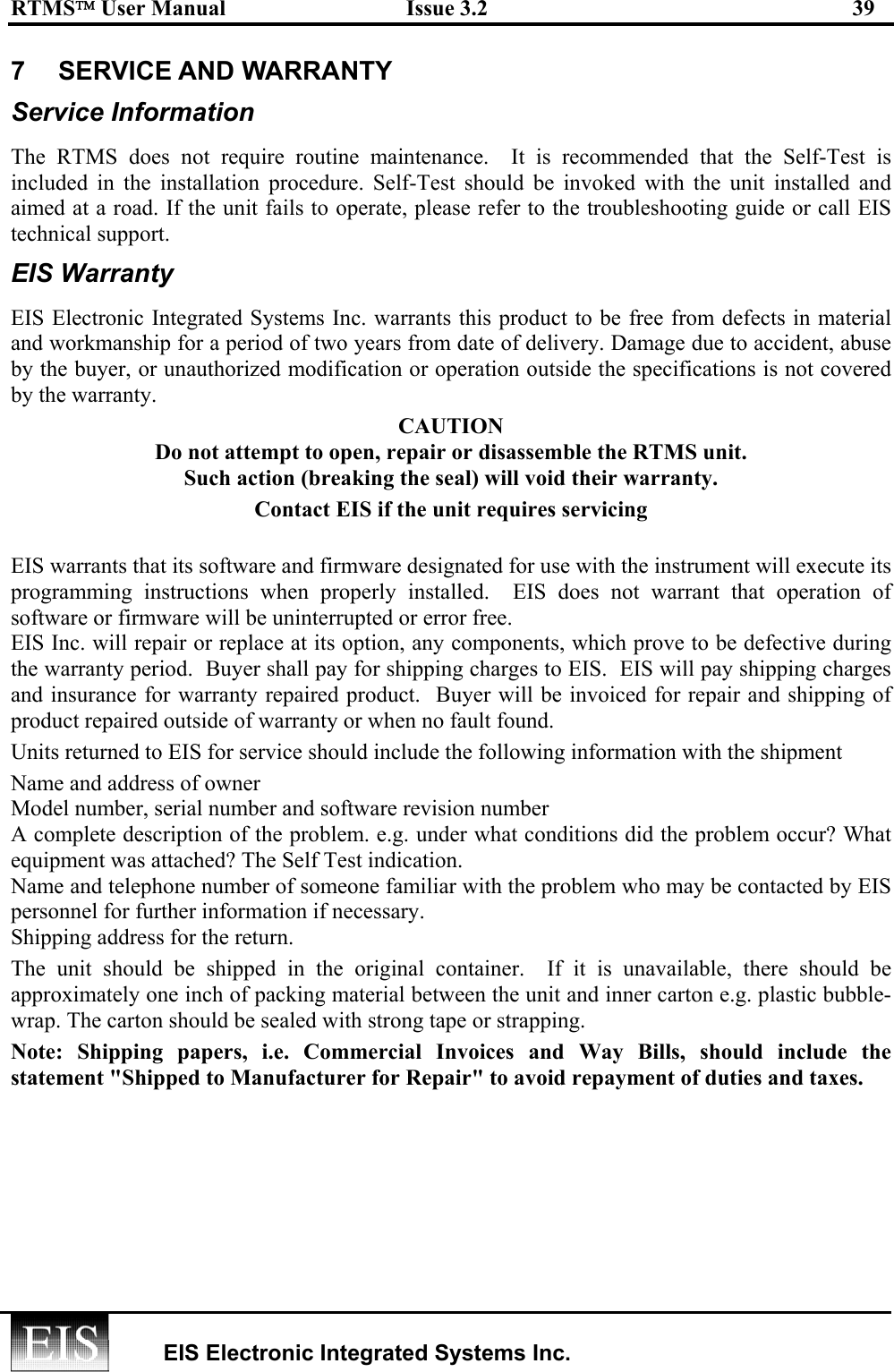 RTMS User Manual  Issue 3.2  39   EIS Electronic Integrated Systems Inc.  7   SERVICE AND WARRANTY  Service Information The RTMS does not require routine maintenance.  It is recommended that the Self-Test is included in the installation procedure. Self-Test should be invoked with the unit installed and aimed at a road. If the unit fails to operate, please refer to the troubleshooting guide or call EIS technical support. EIS Warranty EIS Electronic Integrated Systems Inc. warrants this product to be free from defects in material and workmanship for a period of two years from date of delivery. Damage due to accident, abuse by the buyer, or unauthorized modification or operation outside the specifications is not covered by the warranty. CAUTION Do not attempt to open, repair or disassemble the RTMS unit. Such action (breaking the seal) will void their warranty. Contact EIS if the unit requires servicing  EIS warrants that its software and firmware designated for use with the instrument will execute its programming instructions when properly installed.  EIS does not warrant that operation of software or firmware will be uninterrupted or error free. EIS Inc. will repair or replace at its option, any components, which prove to be defective during the warranty period.  Buyer shall pay for shipping charges to EIS.  EIS will pay shipping charges and insurance for warranty repaired product.  Buyer will be invoiced for repair and shipping of product repaired outside of warranty or when no fault found.  Units returned to EIS for service should include the following information with the shipment  Name and address of owner  Model number, serial number and software revision number A complete description of the problem. e.g. under what conditions did the problem occur? What equipment was attached? The Self Test indication. Name and telephone number of someone familiar with the problem who may be contacted by EIS personnel for further information if necessary. Shipping address for the return. The unit should be shipped in the original container.  If it is unavailable, there should be approximately one inch of packing material between the unit and inner carton e.g. plastic bubble-wrap. The carton should be sealed with strong tape or strapping.  Note: Shipping papers, i.e. Commercial Invoices and Way Bills, should include the statement &quot;Shipped to Manufacturer for Repair&quot; to avoid repayment of duties and taxes. 