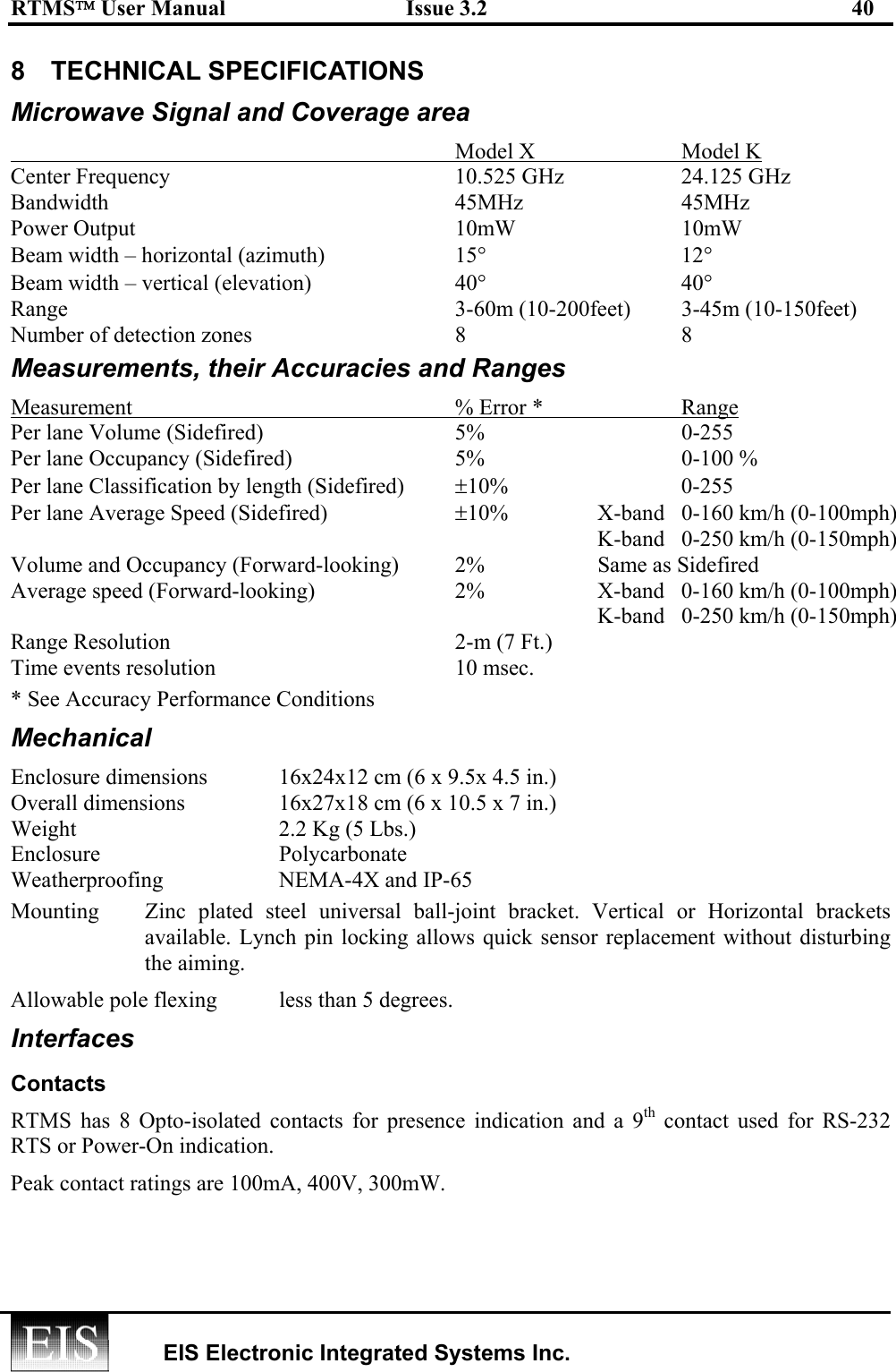 RTMS User Manual  Issue 3.2  40   EIS Electronic Integrated Systems Inc.  8 TECHNICAL SPECIFICATIONS Microwave Signal and Coverage area   Model X  Model K Center Frequency  10.525 GHz  24.125 GHz Bandwidth 45MHz 45MHz Power Output  10mW  10mW Beam width – horizontal (azimuth)  15° 12° Beam width – vertical (elevation)  40° 40° Range  3-60m (10-200feet)  3-45m (10-150feet) Number of detection zones  8  8 Measurements, their Accuracies and Ranges Measurement  % Error *  Range Per lane Volume (Sidefired)  5%  0-255 Per lane Occupancy (Sidefired)  5%  0-100 % Per lane Classification by length (Sidefired)  ±10% 0-255 Per lane Average Speed (Sidefired)  ±10%  X-band  0-160 km/h (0-100mph)     K-band  0-250 km/h (0-150mph) Volume and Occupancy (Forward-looking)  2%  Same as Sidefired Average speed (Forward-looking)  2%  X-band  0-160 km/h (0-100mph)     K-band  0-250 km/h (0-150mph) Range Resolution  2-m (7 Ft.) Time events resolution  10 msec. * See Accuracy Performance Conditions Mechanical Enclosure dimensions   16x24x12 cm (6 x 9.5x 4.5 in.) Overall dimensions    16x27x18 cm (6 x 10.5 x 7 in.) Weight  2.2 Kg (5 Lbs.) Enclosure   Polycarbonate Weatherproofing  NEMA-4X and IP-65 Mounting  Zinc plated steel universal ball-joint bracket. Vertical or Horizontal brackets available. Lynch pin locking allows quick sensor replacement without disturbing the aiming. Allowable pole flexing  less than 5 degrees. Interfaces Contacts RTMS has 8 Opto-isolated contacts for presence indication and a 9th contact used for RS-232 RTS or Power-On indication.  Peak contact ratings are 100mA, 400V, 300mW.   