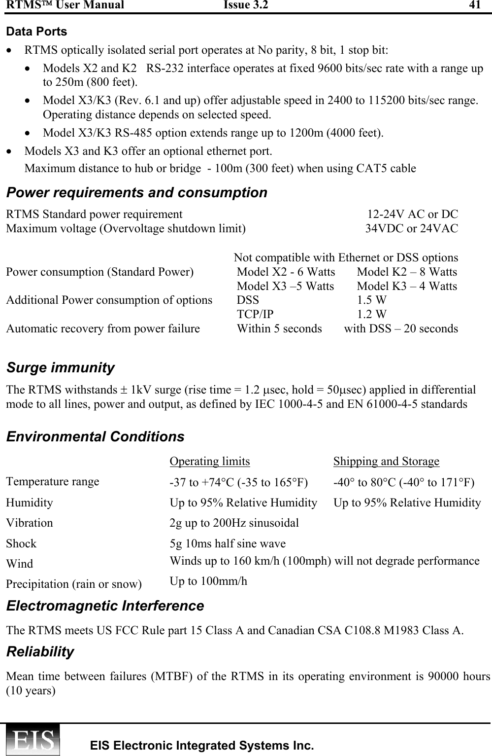 RTMS User Manual  Issue 3.2  41   EIS Electronic Integrated Systems Inc.  Data Ports •  RTMS optically isolated serial port operates at No parity, 8 bit, 1 stop bit: •  Models X2 and K2   RS-232 interface operates at fixed 9600 bits/sec rate with a range up to 250m (800 feet).  •  Model X3/K3 (Rev. 6.1 and up) offer adjustable speed in 2400 to 115200 bits/sec range.  Operating distance depends on selected speed.  •  Model X3/K3 RS-485 option extends range up to 1200m (4000 feet). •  Models X3 and K3 offer an optional ethernet port.   Maximum distance to hub or bridge  - 100m (300 feet) when using CAT5 cable Power requirements and consumption RTMS Standard power requirement    12-24V AC or DC Maximum voltage (Overvoltage shutdown limit)  34VDC or 24VAC      Not compatible with Ethernet or DSS options Power consumption (Standard Power)  Model X2 - 6 Watts  Model K2 – 8 Watts   Model X3 –5 Watts  Model K3 – 4 Watts Additional Power consumption of options  DSS   1.5 W   TCP/IP   1.2 W Automatic recovery from power failure  Within 5 seconds  with DSS – 20 seconds  Surge immunity The RTMS withstands ± 1kV surge (rise time = 1.2 µsec, hold = 50µsec) applied in differential mode to all lines, power and output, as defined by IEC 1000-4-5 and EN 61000-4-5 standards    Environmental Conditions  Operating limits  Shipping and Storage Temperature range  -37 to +74°C (-35 to 165°F) -40° to 80°C (-40° to 171°F) Humidity  Up to 95% Relative Humidity  Up to 95% Relative Humidity Vibration  2g up to 200Hz sinusoidal   Shock  5g 10ms half sine wave   Wind  Winds up to 160 km/h (100mph) will not degrade performance Precipitation (rain or snow)    Up to 100mm/h Electromagnetic Interference The RTMS meets US FCC Rule part 15 Class A and Canadian CSA C108.8 M1983 Class A.  Reliability Mean time between failures (MTBF) of the RTMS in its operating environment is 90000 hours (10 years) 