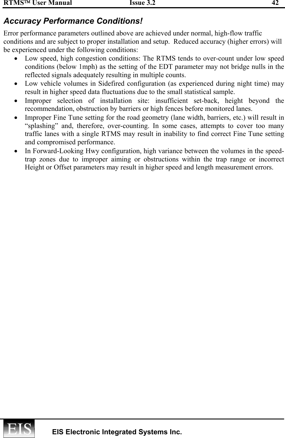 RTMS User Manual  Issue 3.2  42   EIS Electronic Integrated Systems Inc.  Accuracy Performance Conditions! Error performance parameters outlined above are achieved under normal, high-flow traffic conditions and are subject to proper installation and setup.  Reduced accuracy (higher errors) will be experienced under the following conditions: •  Low speed, high congestion conditions: The RTMS tends to over-count under low speed conditions (below 1mph) as the setting of the EDT parameter may not bridge nulls in the reflected signals adequately resulting in multiple counts.  •  Low vehicle volumes in Sidefired configuration (as experienced during night time) may result in higher speed data fluctuations due to the small statistical sample. •  Improper selection of installation site: insufficient set-back, height beyond the recommendation, obstruction by barriers or high fences before monitored lanes. •  Improper Fine Tune setting for the road geometry (lane width, barriers, etc.) will result in “splashing” and, therefore, over-counting. In some cases, attempts to cover too many traffic lanes with a single RTMS may result in inability to find correct Fine Tune setting and compromised performance. •  In Forward-Looking Hwy configuration, high variance between the volumes in the speed-trap zones due to improper aiming or obstructions within the trap range or incorrect Height or Offset parameters may result in higher speed and length measurement errors.  