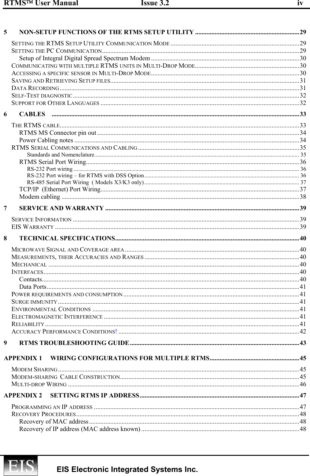 RTMS User Manual  Issue 3.2  iv   EIS Electronic Integrated Systems Inc.   5  NON-SETUP FUNCTIONS OF THE RTMS SETUP UTILITY ................................................................29 SETTING THE RTMS SETUP UTILITY COMMUNICATION MODE ...............................................................................29 SETTING THE PC COMMUNICATION.........................................................................................................................29 Setup of Integral Digital Spread Spectrum Modem ...........................................................................................30 COMMUNICATING WITH MULTIPLE RTMS UNITS IN MULTI-DROP MODE................................................................30 ACCESSING A SPECIFIC SENSOR IN MULTI-DROP MODE...........................................................................................30 SAVING AND RETRIEVING SETUP FILES....................................................................................................................31 DATA RECORDING ...................................................................................................................................................31 SELF-TEST DIAGNOSTIC...........................................................................................................................................32 SUPPORT FOR OTHER LANGUAGES ..........................................................................................................................32 6 CABLES ........................................................................................................................................................33 THE RTMS CABLE...................................................................................................................................................33 RTMS MS Connector pin out ............................................................................................................................34 Power Cabling notes ..........................................................................................................................................34 RTMS SERIAL COMMUNICATIONS AND CABLING ...................................................................................................35 Standards and Nomenclature........................................................................................................................................... 35 RTMS Serial Port Wiring...................................................................................................................................36 RS-232 Port wiring ......................................................................................................................................................... 36 RS-232 Port wiring – for RTMS with DSS Option......................................................................................................... 36 RS-485 Serial Port Wiring  ( Models X3/K3 only)......................................................................................................... 37 TCP/IP  (Ethernet) Port Wiring..........................................................................................................................37 Modem cabling ..................................................................................................................................................38 7 SERVICE AND WARRANTY .......................................................................................................................39 SERVICE INFORMATION ...........................................................................................................................................39 EIS WARRANTY ......................................................................................................................................................39 8 TECHNICAL SPECIFICATIONS.................................................................................................................40 MICROWAVE SIGNAL AND COVERAGE AREA ...........................................................................................................40 MEASUREMENTS, THEIR ACCURACIES AND RANGES ...............................................................................................40 MECHANICAL ..........................................................................................................................................................40 INTERFACES.............................................................................................................................................................40 Contacts..............................................................................................................................................................40 Data Ports...........................................................................................................................................................41 POWER REQUIREMENTS AND CONSUMPTION ............................................................................................................41 SURGE IMMUNITY ....................................................................................................................................................41 ENVIRONMENTAL CONDITIONS ...............................................................................................................................41 ELECTROMAGNETIC INTERFERENCE ........................................................................................................................41 RELIABILITY ............................................................................................................................................................41 ACCURACY PERFORMANCE CONDITIONS!...............................................................................................................42 9 RTMS TROUBLESHOOTING GUIDE........................................................................................................43 APPENDIX 1  WIRING CONFIGURATIONS FOR MULTIPLE RTMS.......................................................45 MODEM SHARING ....................................................................................................................................................45 MODEM-SHARING  CABLE CONSTRUCTION..............................................................................................................45 MULTI-DROP WIRING ..............................................................................................................................................46 APPENDIX 2  SETTING RTMS IP ADDRESS..................................................................................................47 PROGRAMMING AN IP ADDRESS ..............................................................................................................................47 RECOVERY PROCEDURES.........................................................................................................................................48 Recovery of MAC address.................................................................................................................................48 Recovery of IP address (MAC address known) .................................................................................................48 