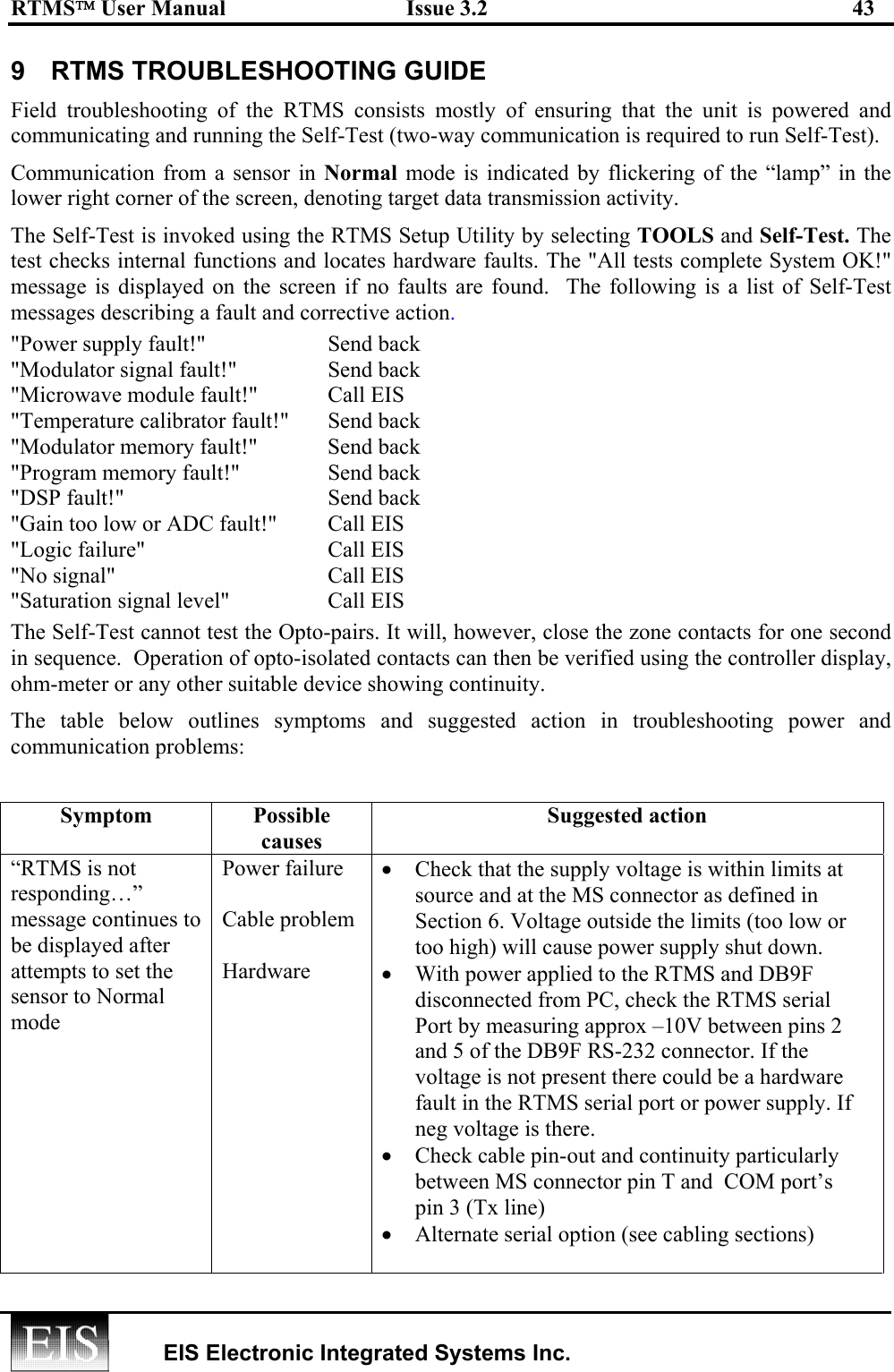 RTMS User Manual  Issue 3.2  43   EIS Electronic Integrated Systems Inc.  9  RTMS TROUBLESHOOTING GUIDE Field troubleshooting of the RTMS consists mostly of ensuring that the unit is powered and communicating and running the Self-Test (two-way communication is required to run Self-Test).  Communication from a sensor in Normal mode is indicated by flickering of the “lamp” in the lower right corner of the screen, denoting target data transmission activity. The Self-Test is invoked using the RTMS Setup Utility by selecting TOOLS and Self-Test. The test checks internal functions and locates hardware faults. The &quot;All tests complete System OK!&quot; message is displayed on the screen if no faults are found.  The following is a list of Self-Test messages describing a fault and corrective action. &quot;Power supply fault!&quot;    Send back &quot;Modulator signal fault!&quot;  Send back &quot;Microwave module fault!&quot;   Call EIS   &quot;Temperature calibrator fault!&quot;  Send back &quot;Modulator memory fault!&quot;  Send back &quot;Program memory fault!&quot;  Send back &quot;DSP fault!&quot;  Send back &quot;Gain too low or ADC fault!&quot;  Call EIS &quot;Logic failure&quot;  Call EIS &quot;No signal&quot;  Call EIS &quot;Saturation signal level&quot;   Call EIS The Self-Test cannot test the Opto-pairs. It will, however, close the zone contacts for one second in sequence.  Operation of opto-isolated contacts can then be verified using the controller display, ohm-meter or any other suitable device showing continuity. The table below outlines symptoms and suggested action in troubleshooting power and communication problems:   Symptom Possible causes Suggested action “RTMS is not responding…” message continues to be displayed after attempts to set the sensor to Normal mode  Power failure  Cable problem  Hardware  •  Check that the supply voltage is within limits at source and at the MS connector as defined in Section 6. Voltage outside the limits (too low or too high) will cause power supply shut down. •  With power applied to the RTMS and DB9F disconnected from PC, check the RTMS serial Port by measuring approx –10V between pins 2 and 5 of the DB9F RS-232 connector. If the voltage is not present there could be a hardware fault in the RTMS serial port or power supply. If neg voltage is there. •  Check cable pin-out and continuity particularly between MS connector pin T and  COM port’s   pin 3 (Tx line)  •  Alternate serial option (see cabling sections)  