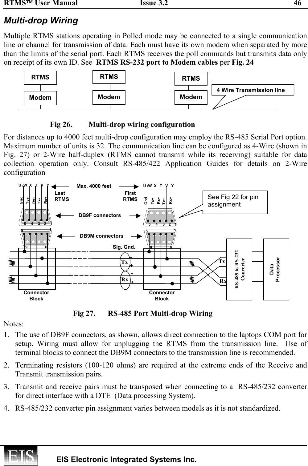 RTMS User Manual  Issue 3.2  46   EIS Electronic Integrated Systems Inc.  Multi-drop Wiring Multiple RTMS stations operating in Polled mode may be connected to a single communication line or channel for transmission of data. Each must have its own modem when separated by more than the limits of the serial port. Each RTMS receives the poll commands but transmits data only on receipt of its own ID. See  RTMS RS-232 port to Modem cables per Fig. 24   Fig 26.         Multi-drop wiring configuration For distances up to 4000 feet multi-drop configuration may employ the RS-485 Serial Port option. Maximum number of units is 32. The communication line can be configured as 4-Wire (shown in Fig. 27) or 2-Wire half-duplex (RTMS cannot transmit while its receiving) suitable for data collection operation only. Consult RS-485/422 Application Guides for details on 2-Wire configuration  Fig 27.  RS-485 Port Multi-drop Wiring   Notes: 1.  The use of DB9F connectors, as shown, allows direct connection to the laptops COM port for setup. Wiring must allow for unplugging the RTMS from the transmission line.  Use of  terminal blocks to connect the DB9M connectors to the transmission line is recommended. 2.  Terminating resistors (100-120 ohms) are required at the extreme ends of the Receive and Transmit transmission pairs.  3.  Transmit and receive pairs must be transposed when connecting to a  RS-485/232 converter for direct interface with a DTE  (Data processing System). 4.  RS-485/232 converter pin assignment varies between models as it is not standardized. 4 Wire Transmission lineRTMS ModemRTMSModemRTMSModemSee Fig 22 for pin assignment Last RTMS First RTMS Max. 4000 feet 5 1 2 3 4 Tx+ Rx+ Tx-Rx-Gnd U /W  X   T   V   Y 5 1 9 6 • • • • • • • • • • DB9F connectors DB9M connectors5 1 2 3 4 Tx+ Rx+ Tx-Rx-Gnd U /W  X   T   V   Y 5 1 9 6 • • • • • • • • • • Tx Rx  + Sig. Gnd. RS-485 to RS-232 Converter Tx Rx Data Processor + - - Connector Block Connector Block 